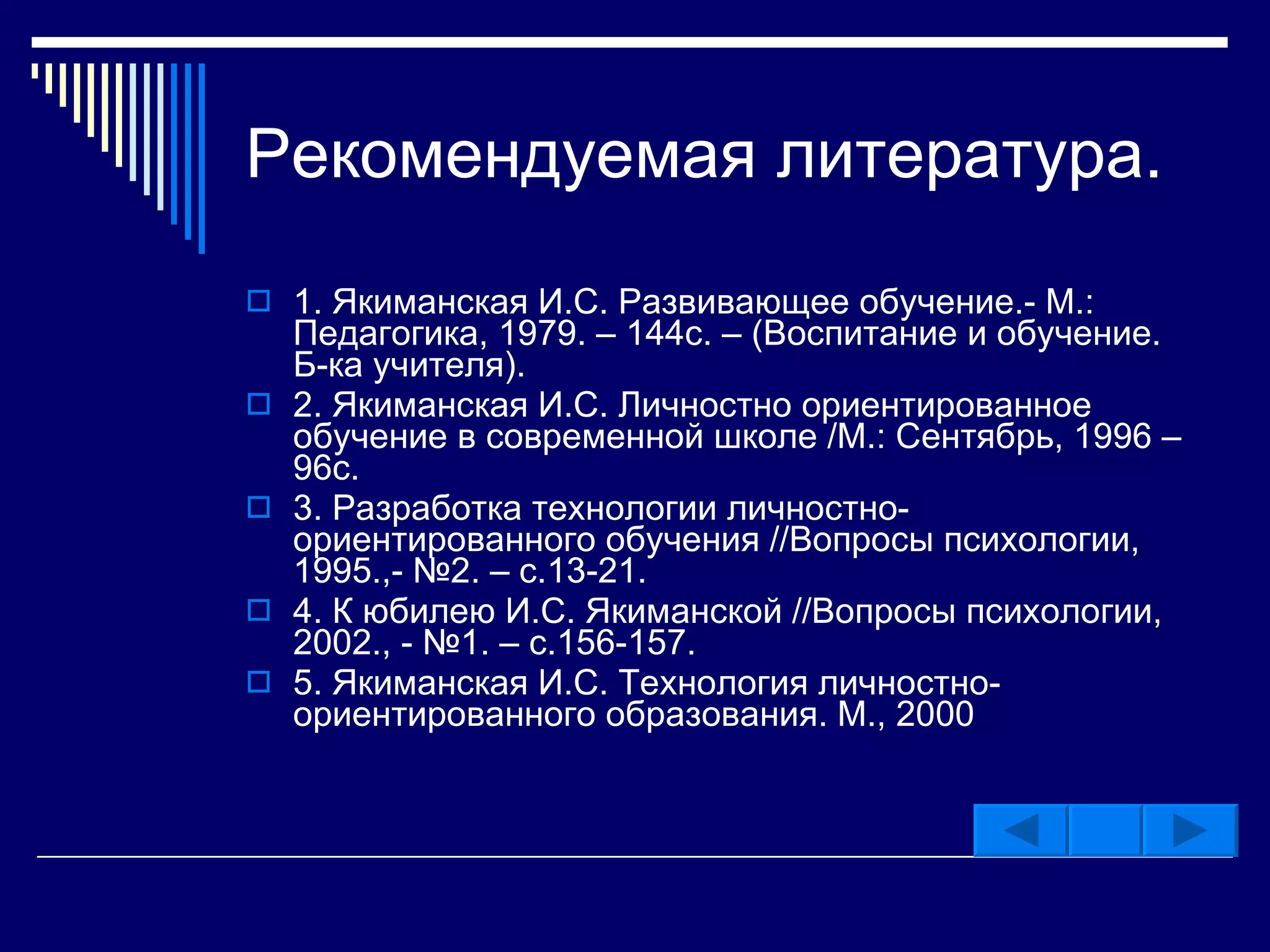 Рекомендуемая литература. 1. Якиманская И.С. Развивающее обучение.- М.: Педагогика, 1979. –   144с. – (Воспитание и обучение. Б-ка учителя). 2. Якиманская И.С. Личностно ориентированное обучение в современной школе /М.: Сентябрь, 1996 – 96с. 3. Разработка технологии личностно-ориентированного обучения //Вопросы психологии, 1995.,- №2. – с.13-21. 4. К юбилею И.С. Якиманской //Вопросы психологии, 2002., - №1. –   с.156-157. 5. Якиманская И.С. Технология личностно-ориентированного образования.   М., 2000 