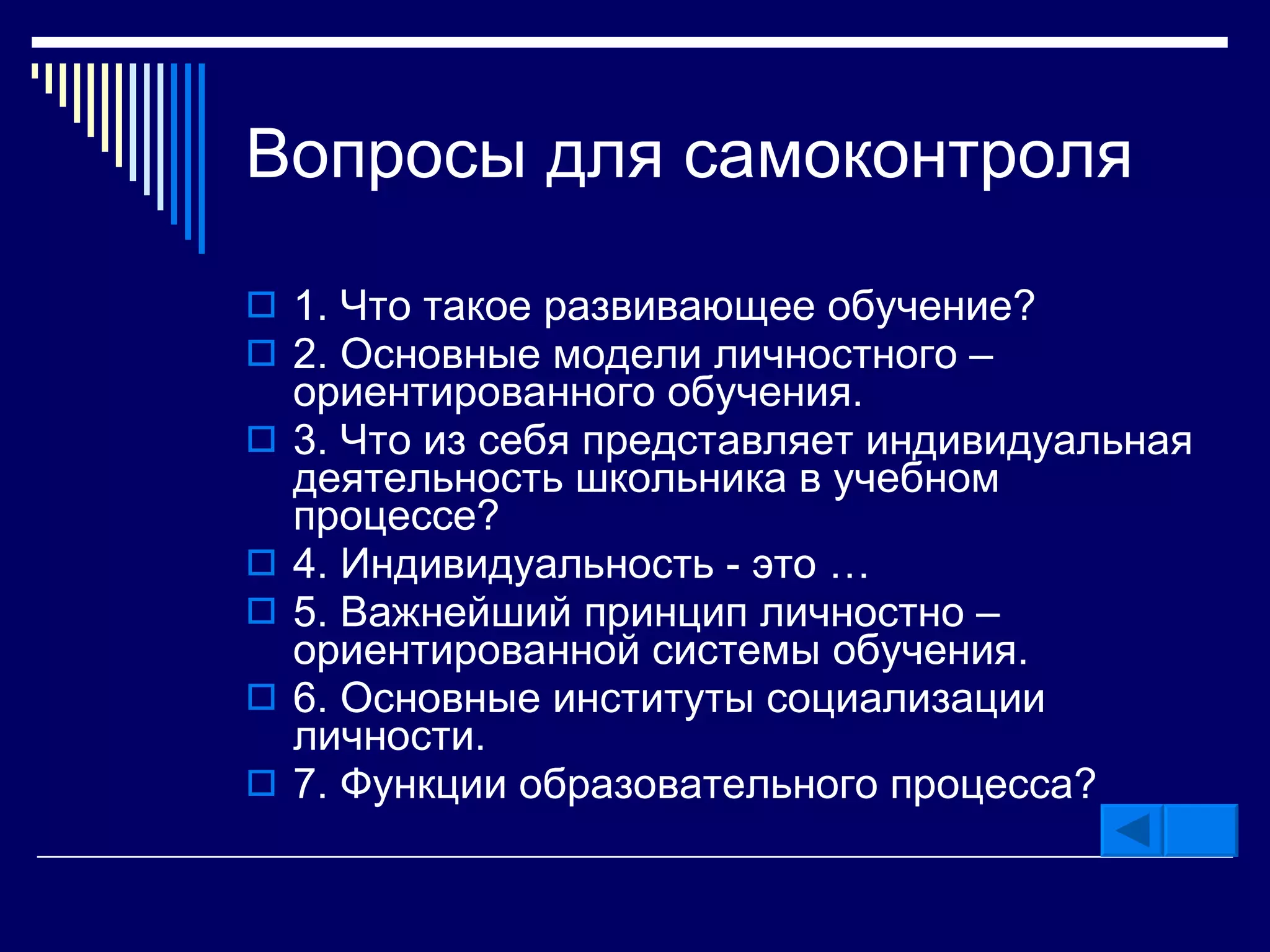 Вопросы для самоконтроля 1 .  Что такое развивающее обучение ? 2 .  Основные модели личностного – ориентированного обучения . 3 .  Что из себя представляет индивидуальная деятельность школьника в учебном процессе ? 4 .  Индивидуальность  -  это  … 5 .  Важнейший принцип личностно – ориентированной системы обучения . 6 .  Основные институты социализации личности . 7 .  Функции образовательного процесса ? 
