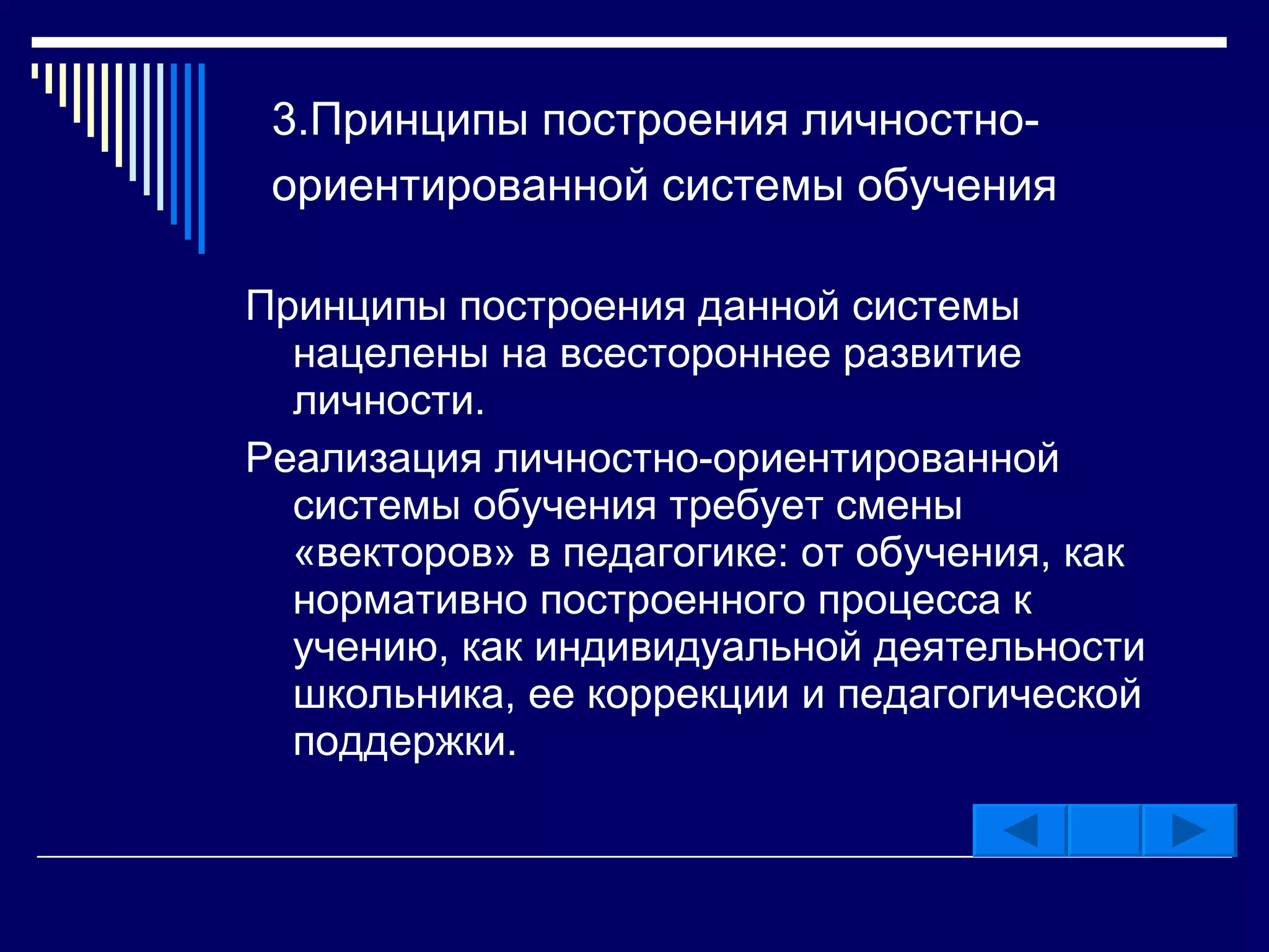 3.Принципы   построения личностно-ориентированной системы обучения   Принципы построения данной системы нацелены на всестороннее развитие личности. Реализация личностно-ориентированной системы обучения требует смены «векторов» в педагогике: от обучения, как нормативно построенного процесса к учению, как индивидуальной деятельности школьника, ее коррекции и педагогической поддержки.  