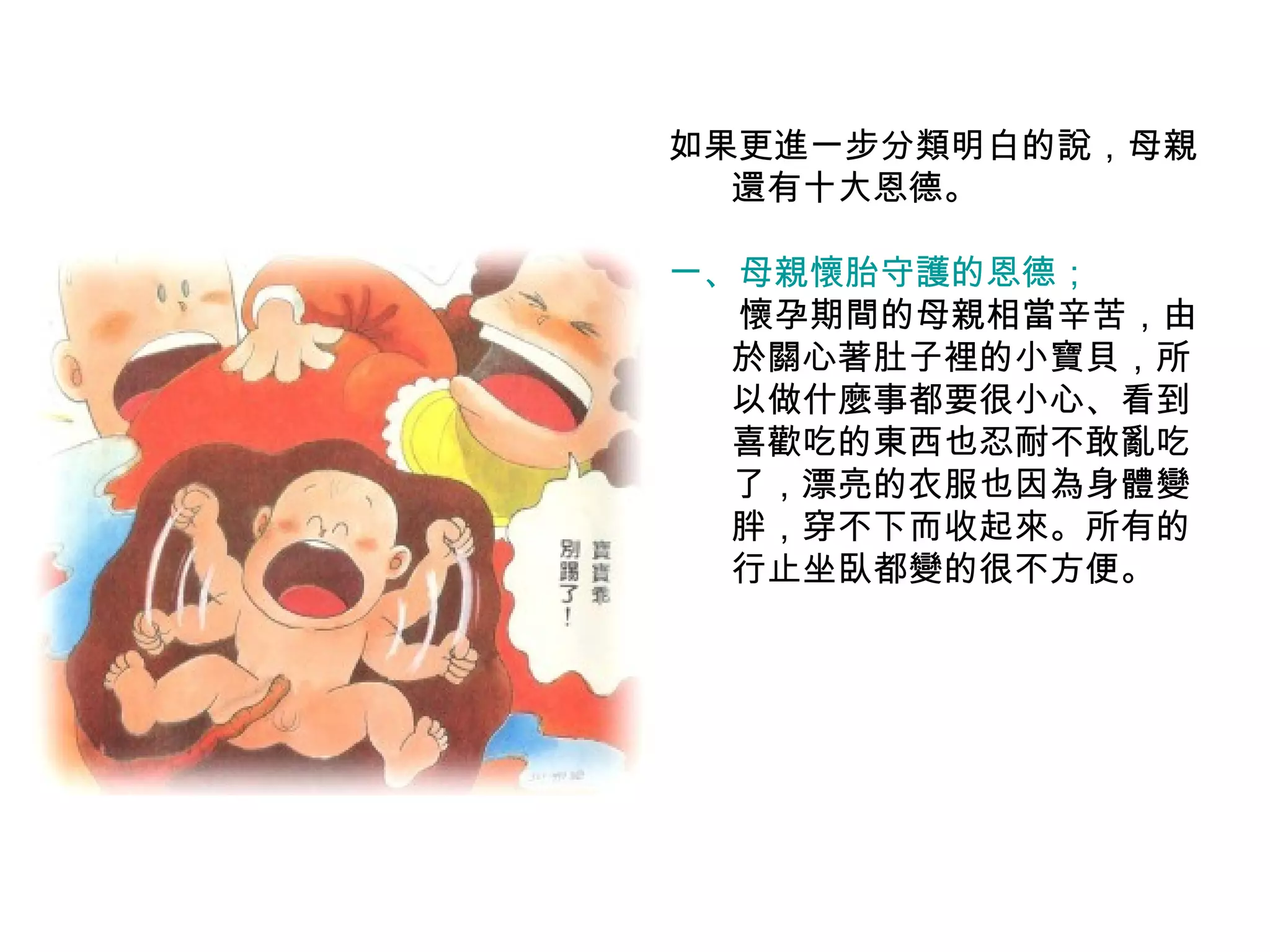 如果更進一步分類明白的說，母親還有十大恩德。 一、母親懷胎守護的恩德； 　　 懷孕期間的母親相當辛苦，由於關心著肚子裡的小寶貝，所以做什麼事都要很小心、看到喜歡吃的東西也忍耐不敢亂吃了，漂亮的衣服也因為身體變胖，穿不下而收起來。所有的行止坐臥都變的很不方便。 