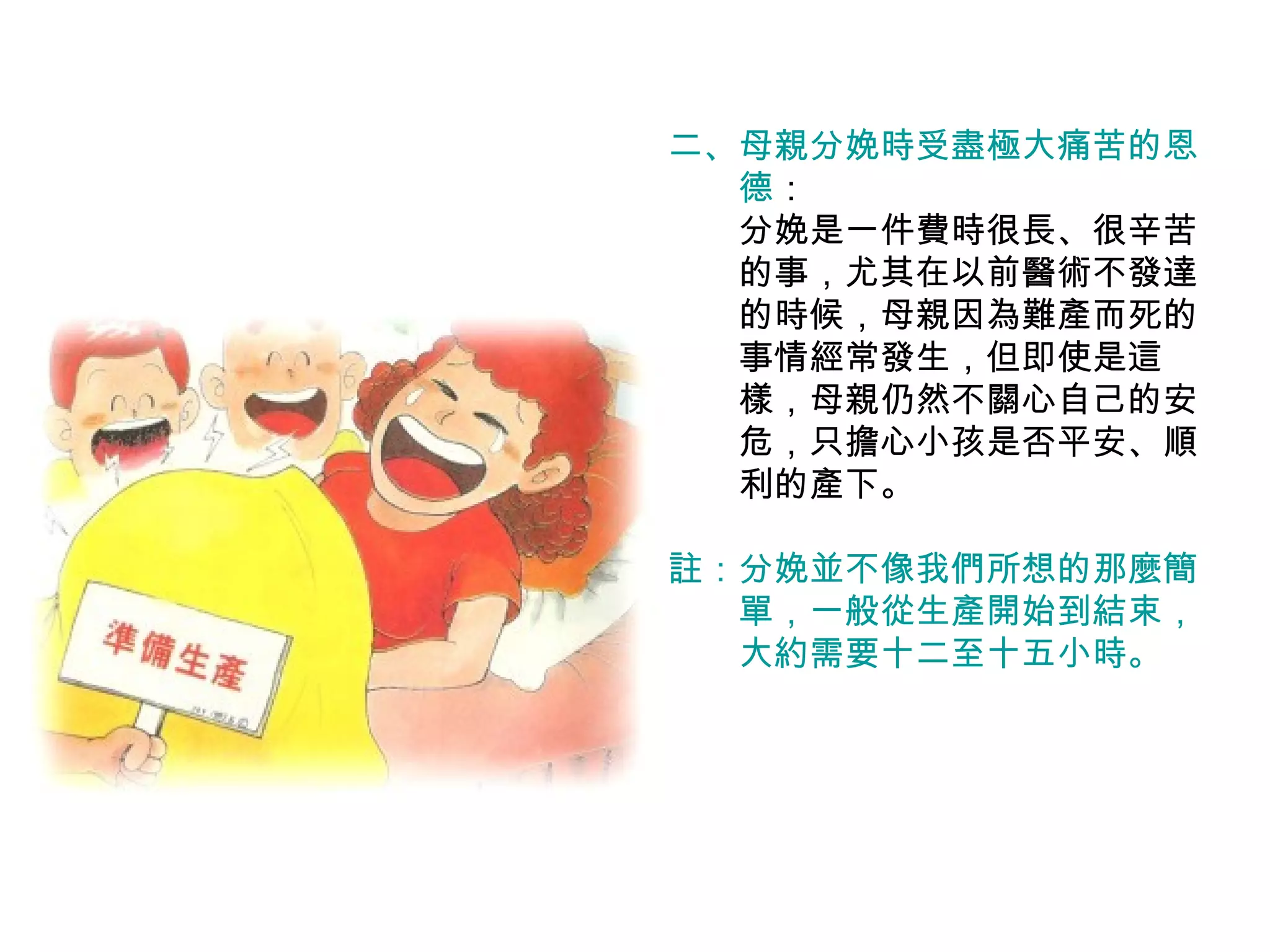 二、 母親分娩時受盡極大痛苦的恩 　　德 ： 　　分娩是一件費時很長、很辛苦 　　的事，尤其在以前醫術不發達 　　的時候，母親因為難產而死的 　　事情經常發生，但即使是這 　　樣，母親仍然不關心自己的安 　　危，只擔心小孩是否平安、順 　　利的產下。 註：分娩並不像我們所想的那麼簡 　　單，一般從生產開始到結束， 　　大約需要十二至十五小時。 