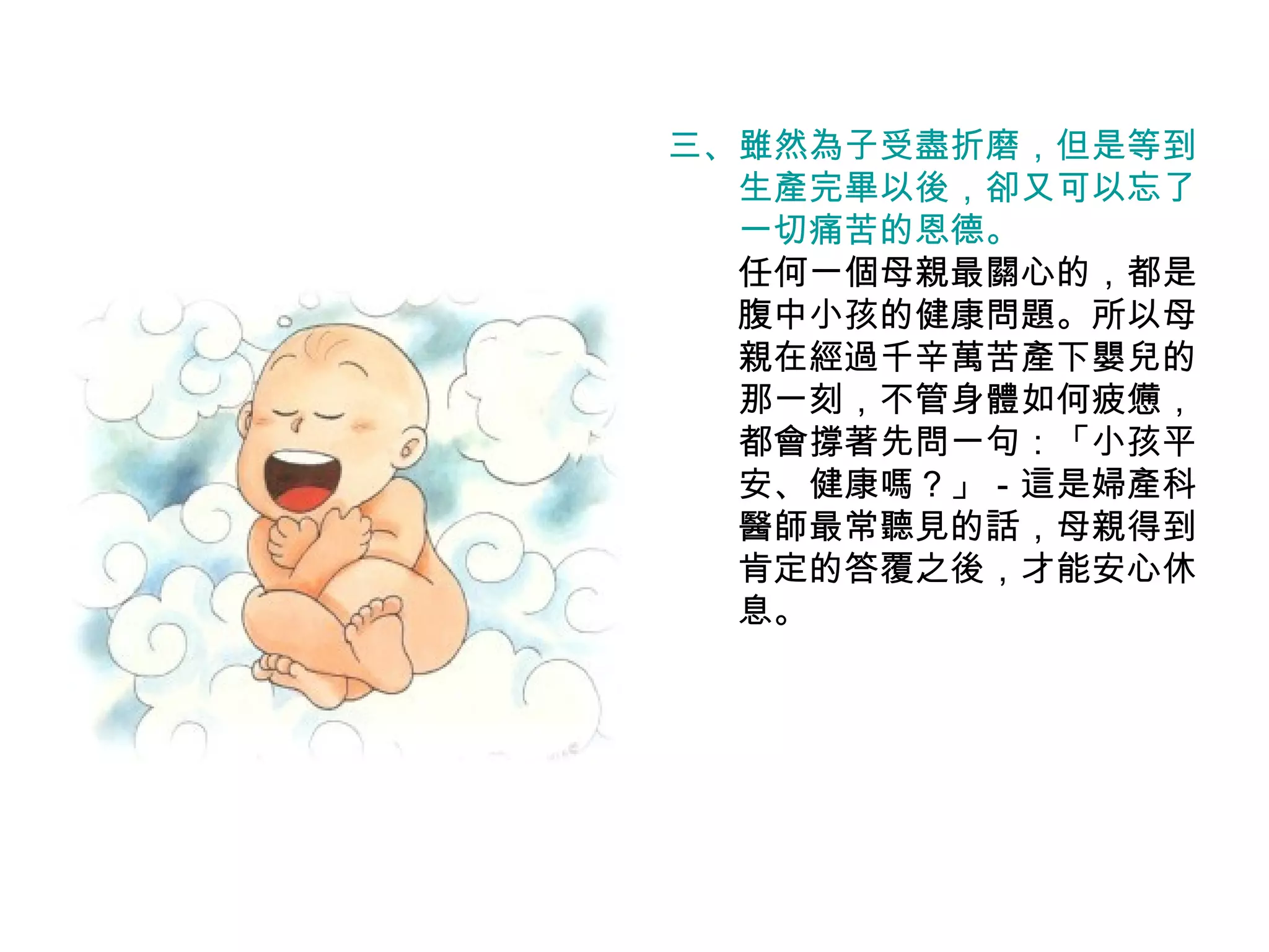 三、 雖然為子受盡折磨，但是等到 　　生產完畢以後，卻又可以忘了 　　一切痛苦的恩德。 　　任何一個母親最關心的，都是 　　腹中小孩的健康問題。所以母 　　親在經過千辛萬苦產下嬰兒的 　　那一刻，不管身體如何疲憊， 　　都會撐著先問一句：「小孩平 　　安、健康嗎？」－這是婦產科 　　醫師最常聽見的話，母親得到 　　肯定的答覆之後，才能安心休 　　息。 