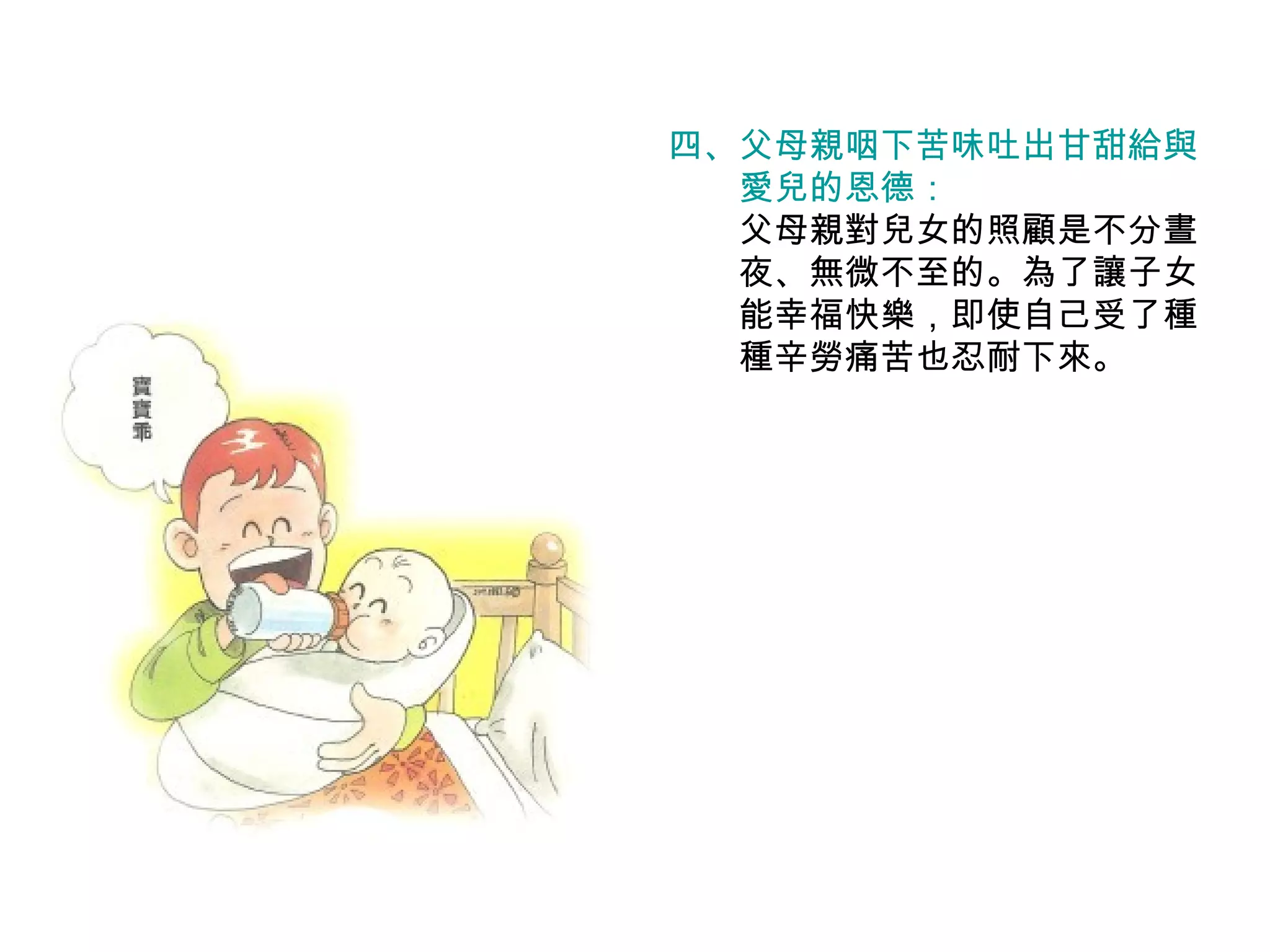 四、 父母親咽下苦味吐出甘甜給與 　　愛兒的恩德： 　　父母親對兒女的照顧是不分晝 　　夜、無微不至的。為了讓子女 　　能幸福快樂，即使自己受了種 　　種辛勞痛苦也忍耐下來。 