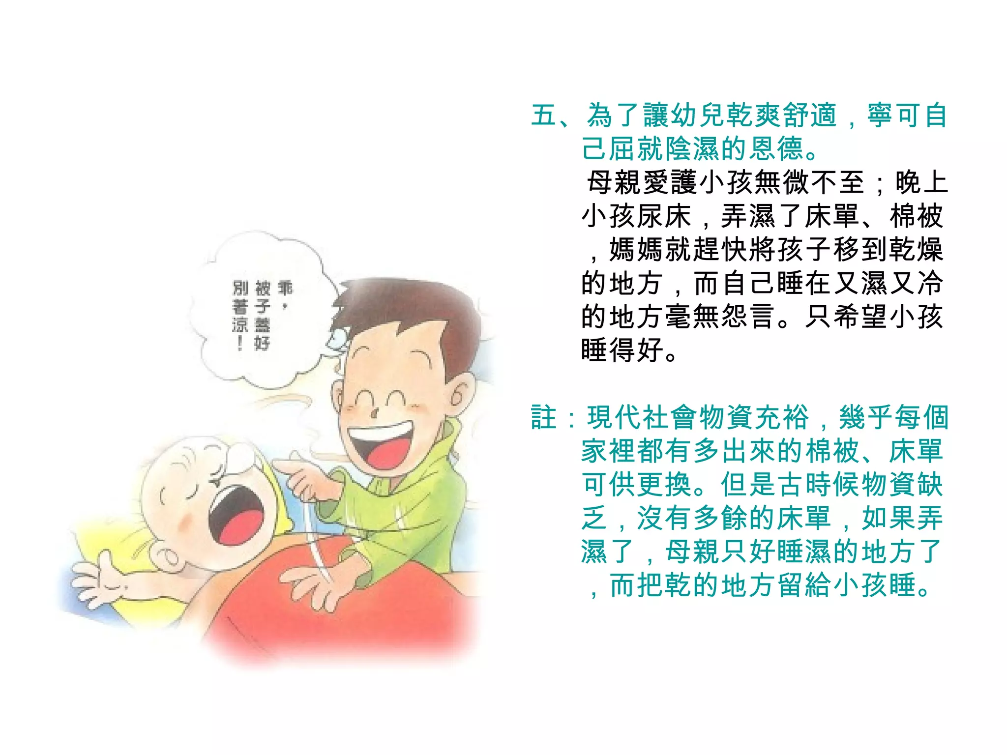 五、為了讓幼兒乾爽舒適，寧可自 己屈就陰濕的恩德。 　　母親愛護小孩無微不至；晚上小孩尿床，弄濕了床單、棉被，媽媽就趕快將孩子移到乾燥的地方，而自己睡在又濕又冷的地方毫無怨言。只希望小孩睡得好。 註：現代社會物資充裕，幾乎每個家裡都有多出來的棉被、床單可供更換。但是古時候物資缺乏，沒有多餘的床單，如果弄濕了，母親只好睡濕的地方了，而把乾的地方留給小孩睡。 