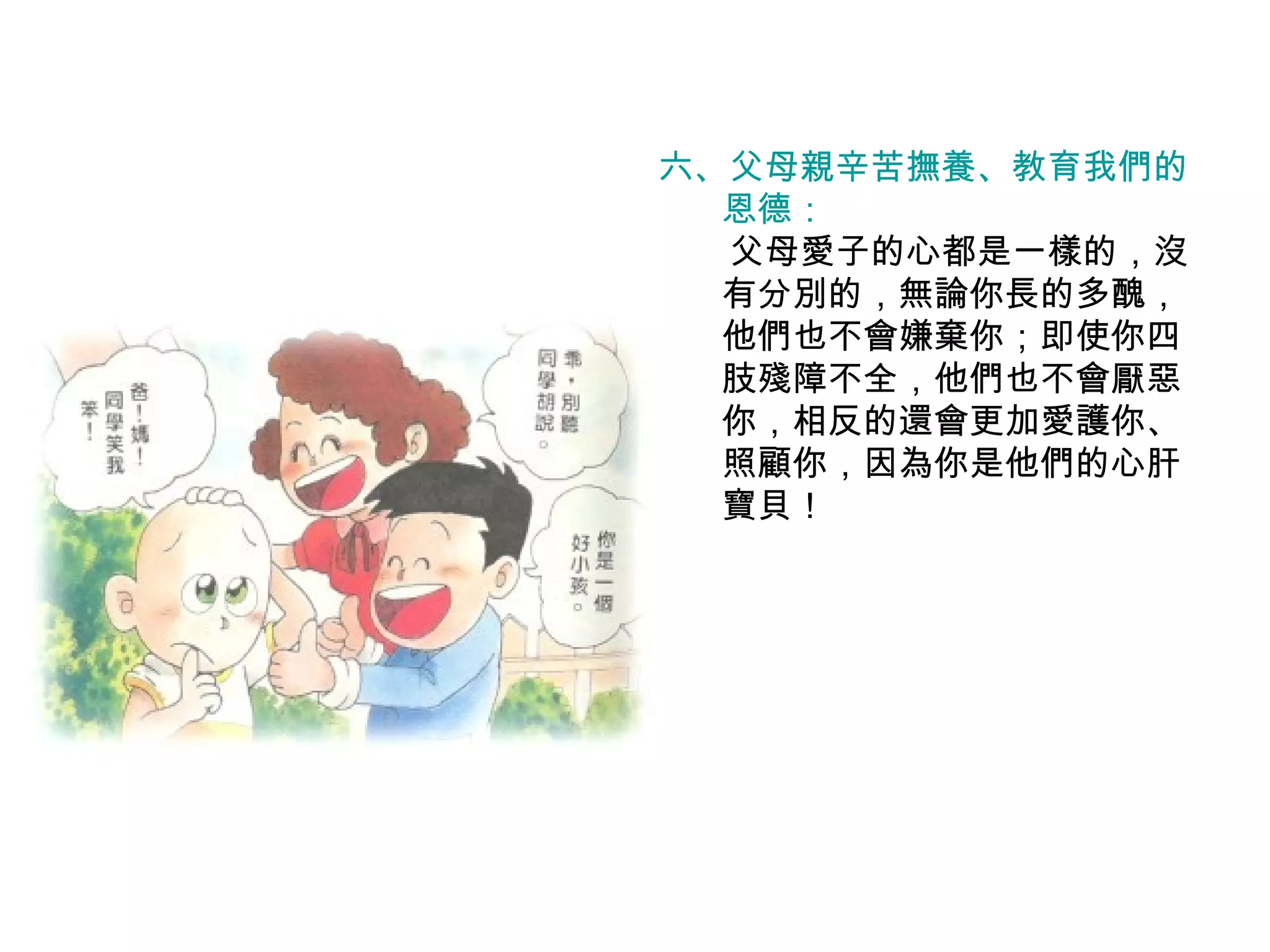 六、父母親辛苦撫養、教育我們的 恩德： 　  父母愛子的心都是一樣的，沒有分別的，無論你長的多醜，他們也不會嫌棄你；即使你四肢殘障不全，他們也不會厭惡你，相反的還會更加愛護你、照顧你，因為你是他們的心肝寶貝！ 
