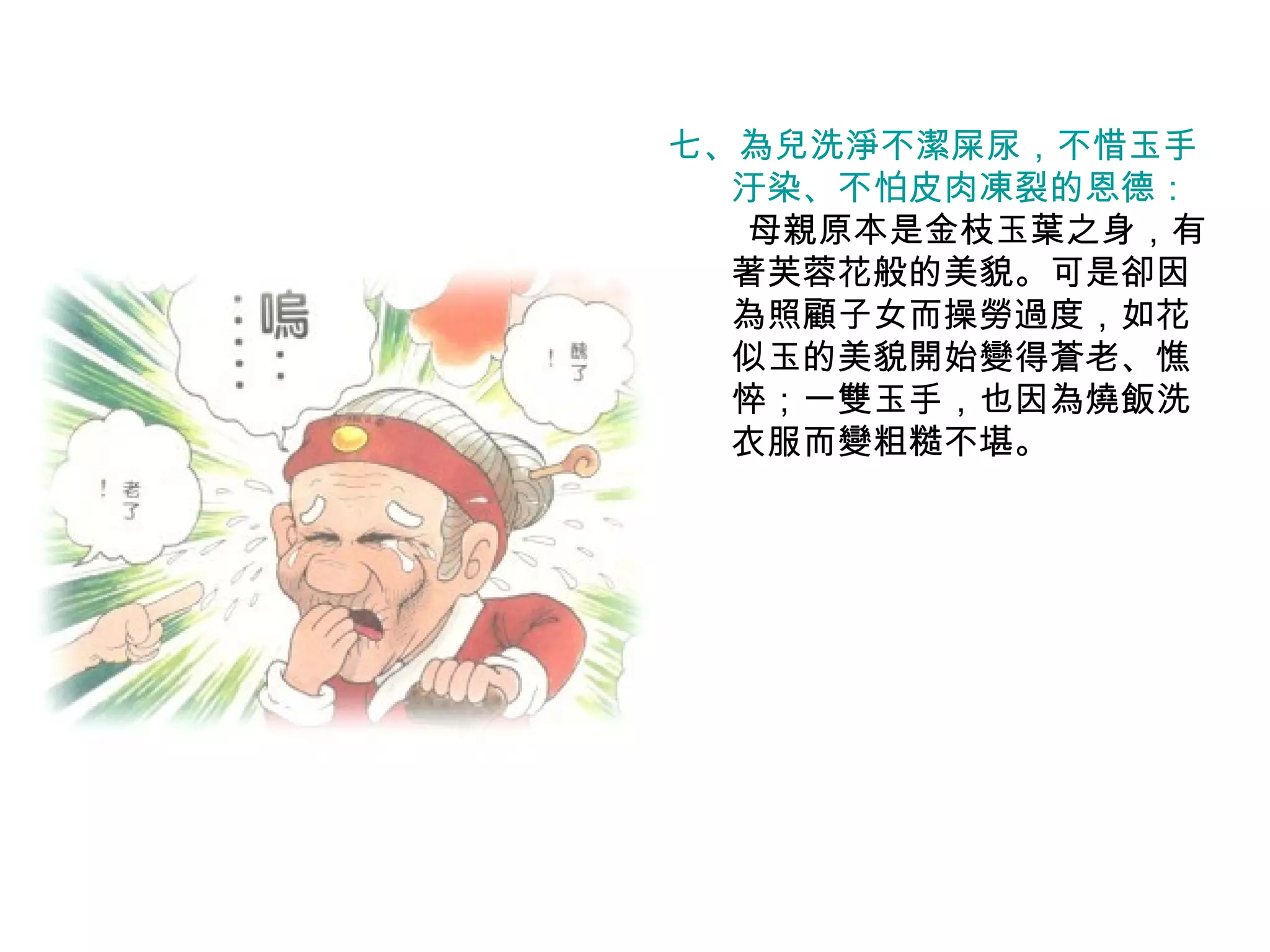 七、為兒洗淨不潔屎尿，不惜玉手 汙染、不怕皮肉凍裂的恩德： 　母親原本是金枝玉葉之身，有著芙蓉花般的美貌。可是卻因為照顧子女而操勞過度，如花似玉的美貌開始變得蒼老、憔悴；一雙玉手，也因為燒飯洗衣服而變粗糙不堪。 
