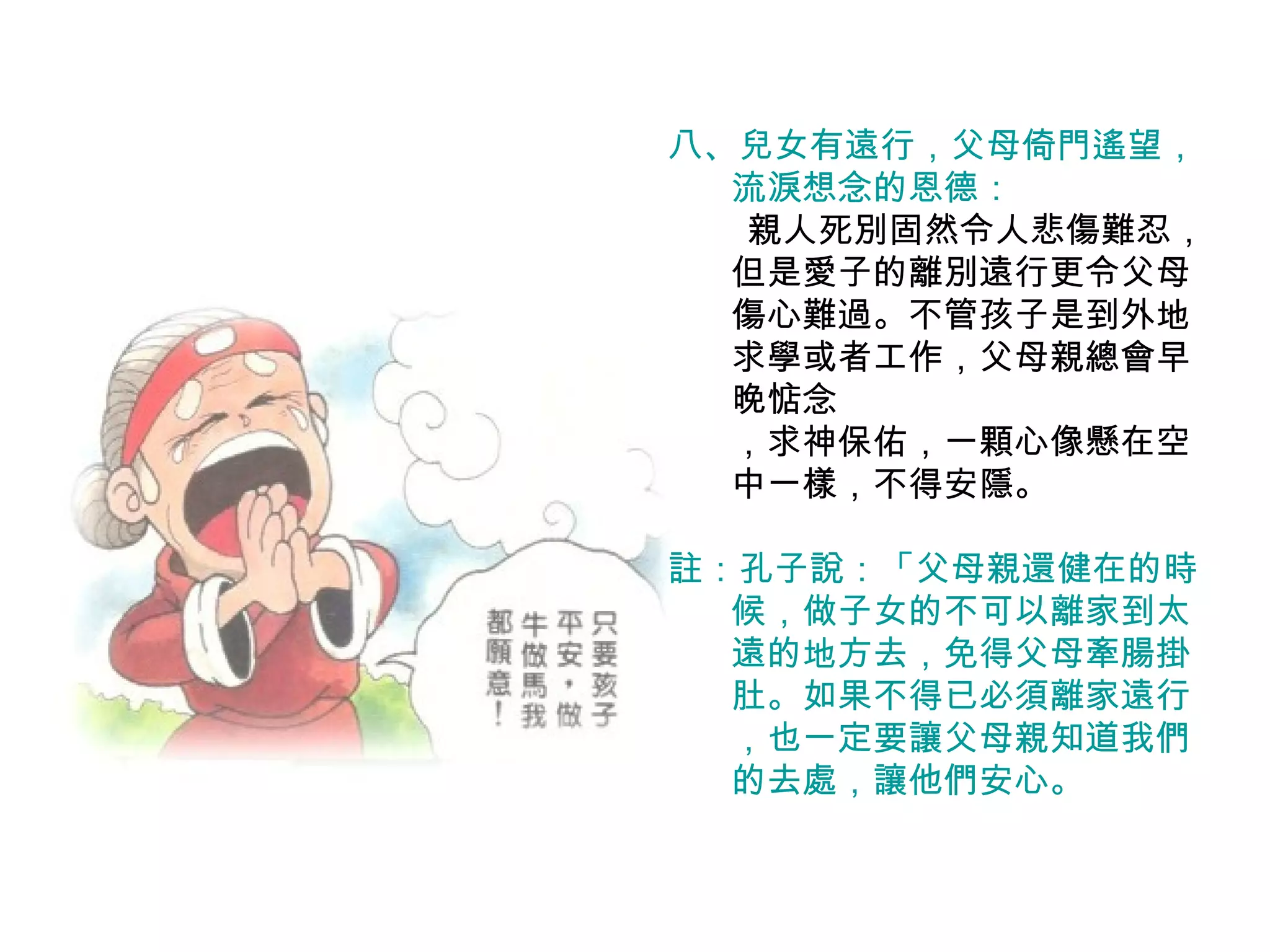 八、兒女有遠行，父母倚門遙望， 流淚想念的恩德： 　  親人死別固然令人悲傷難忍，但是愛子的離別遠行更令父母傷心難過。不管孩子是到外地求學或者工作，父母親總會早晚惦念 ，求神保佑，一顆心像懸在空中一樣，不得安隱。 註：孔子說：「父母親還健在的時候，做子女的不可以離家到太遠的地方去，免得父母牽腸掛肚。如果不得已必須離家遠行，也一定要讓父母親知道我們的去處，讓他們安心。 