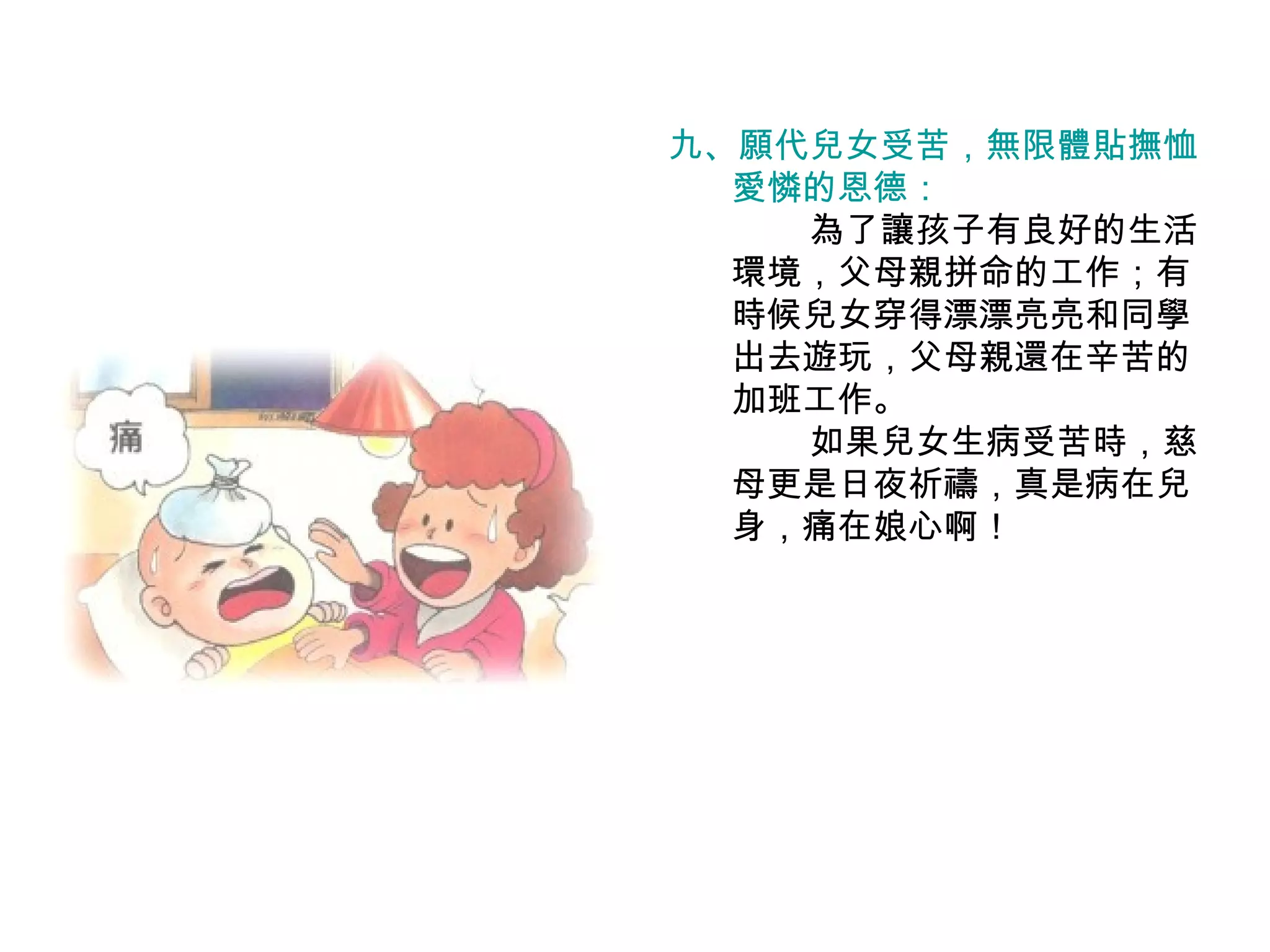 九、願代兒女受苦，無限體貼撫恤 愛憐的恩德： 　　　　為了讓孩子有良好的生活環境，父母親拼命的工作；有時候兒女穿得漂漂亮亮和同學出去遊玩，父母親還在辛苦的加班工作。 　　　　如果兒女生病受苦時，慈母更是日夜祈禱，真是病在兒身，痛在娘心啊！ 