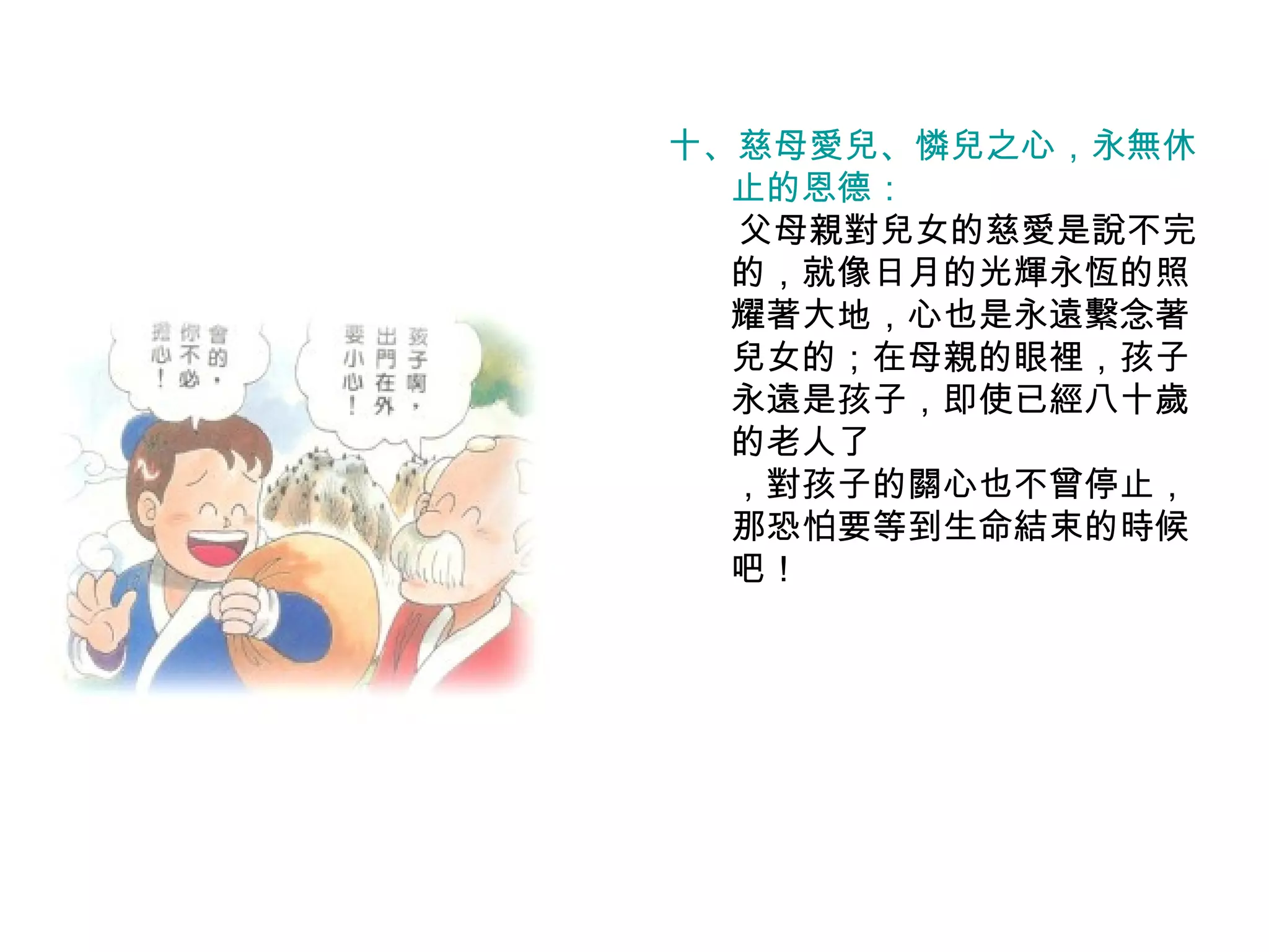 十、慈母愛兒、憐兒之心，永無休 止的恩德： 　　父母親對兒女的慈愛是說不完的，就像日月的光輝永恆的照耀著大地，心也是永遠繫念著兒女的；在母親的眼裡，孩子永遠是孩子，即使已經八十歲的老人了 ，對孩子的關心也不曾停止，那恐怕要等到生命結束的時候吧！ 