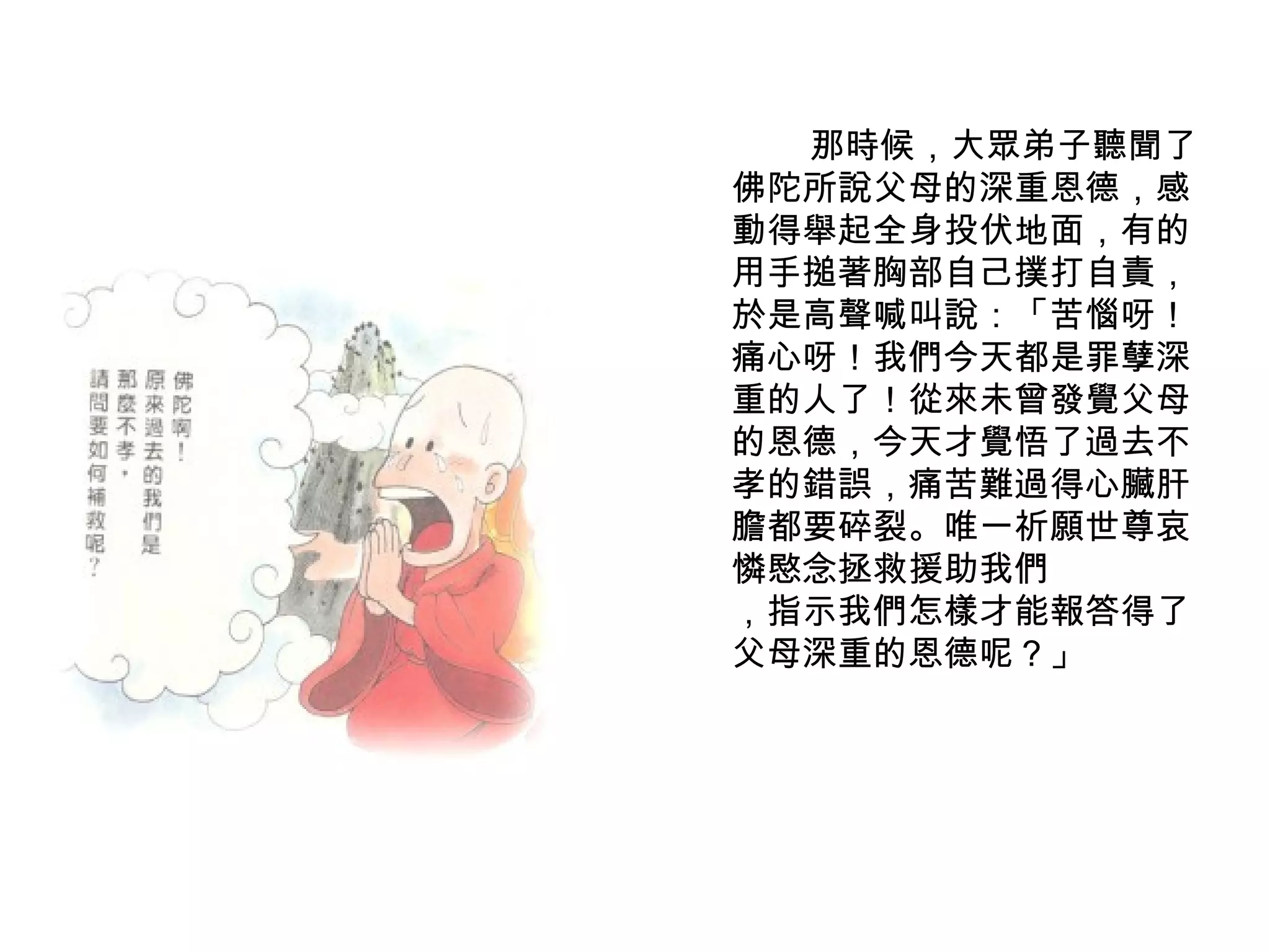 　　　　那時候，大眾弟子聽聞了佛陀所說父母的深重恩德，感動得舉起全身投伏地面，有的用手搥著胸部自己撲打自責，於是高聲喊叫說：「苦惱呀！痛心呀！我們今天都是罪孽深重的人了！從來未曾發覺父母的恩德，今天才覺悟了過去不孝的錯誤，痛苦難過得心臟肝膽都要碎裂。唯一祈願世尊哀憐愍念拯救援助我們 ，指示我們怎樣才能報答得了父母深重的恩德呢？」 
