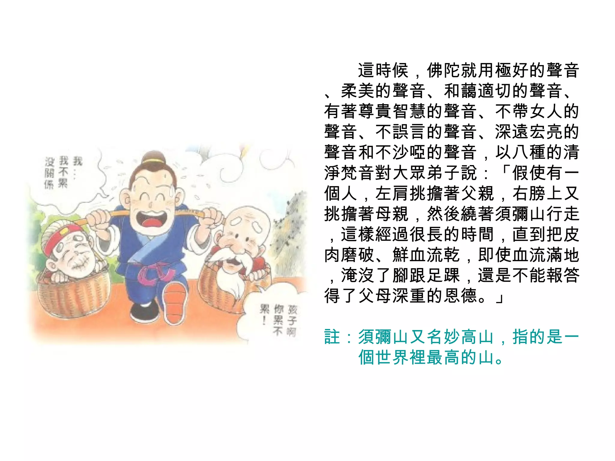 　　這時候，佛陀就用極好的聲音 、柔美的聲音、和藹適切的聲音、有著尊貴智慧的聲音、不帶女人的聲音、不誤言的聲音、深遠宏亮的聲音和不沙啞的聲音，以八種的清淨梵音對大眾弟子說：「假使有一個人，左肩挑擔著父親，右膀上又挑擔著母親，然後繞著須彌山行走 ，這樣經過很長的時間，直到把皮肉磨破、鮮血流乾，即使血流滿地 ，淹沒了腳跟足踝，還是不能報答得了父母深重的恩德。」 註：須彌山又名妙高山，指的是一 　　個世界裡最高的山。  