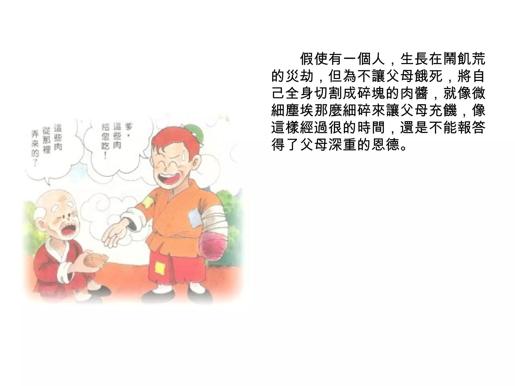 　　假使有一個人，生長在鬧飢荒的災劫，但為不讓父母餓死，將自己全身切割成碎塊的肉醬，就像微細塵埃那麼細碎來讓父母充饑，像這樣經過很的時間，還是不能報答得了父母深重的恩德。 