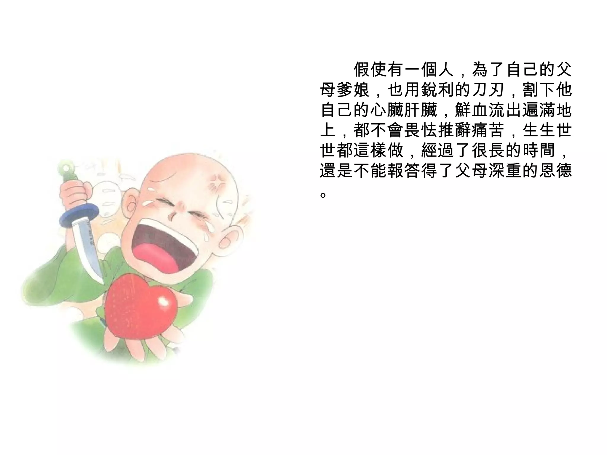 　　假使有一個人，為了自己的父母爹娘，也用銳利的刀刃，割下他自己的心臟肝臟，鮮血流出遍滿地上，都不會畏怯推辭痛苦，生生世世都這樣做，經過了很長的時間，還是不能報答得了父母深重的恩德 。 