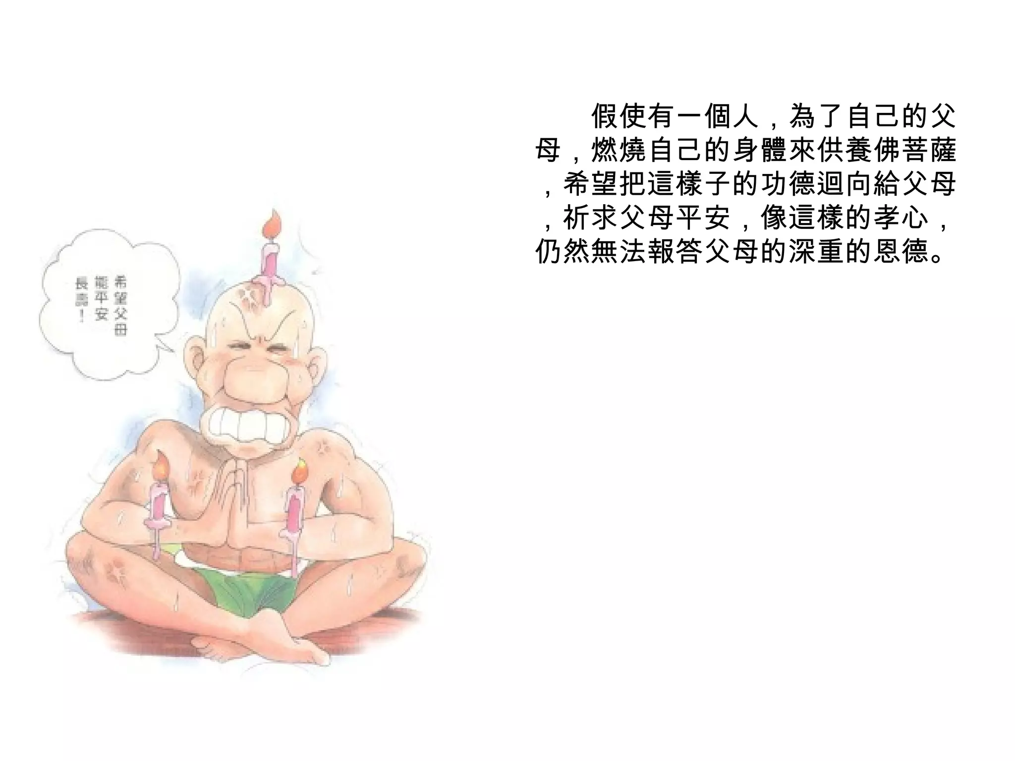 　　假使有一個人，為了自己的父母，燃燒自己的身體來供養佛菩薩 ，希望把這樣子的功德迴向給父母 ，祈求父母平安，像這樣的孝心，仍然無法報答父母的深重的恩德。 