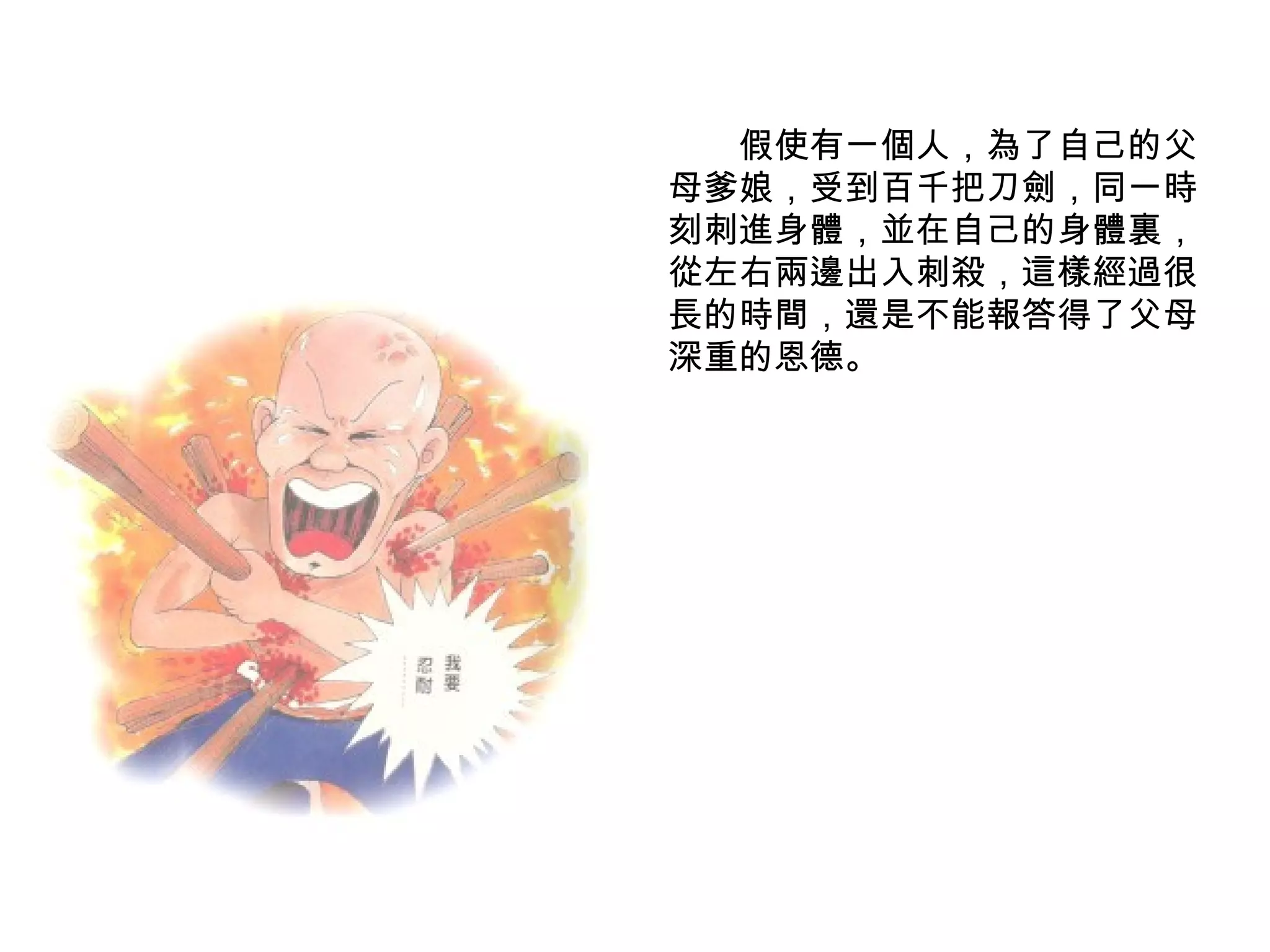 　　假使有一個人，為了自己的父母爹娘，受到百千把刀劍，同一時刻刺進身體，並在自己的身體裏，從左右兩邊出入刺殺，這樣經過很長的時間，還是不能報答得了父母深重的恩德。 