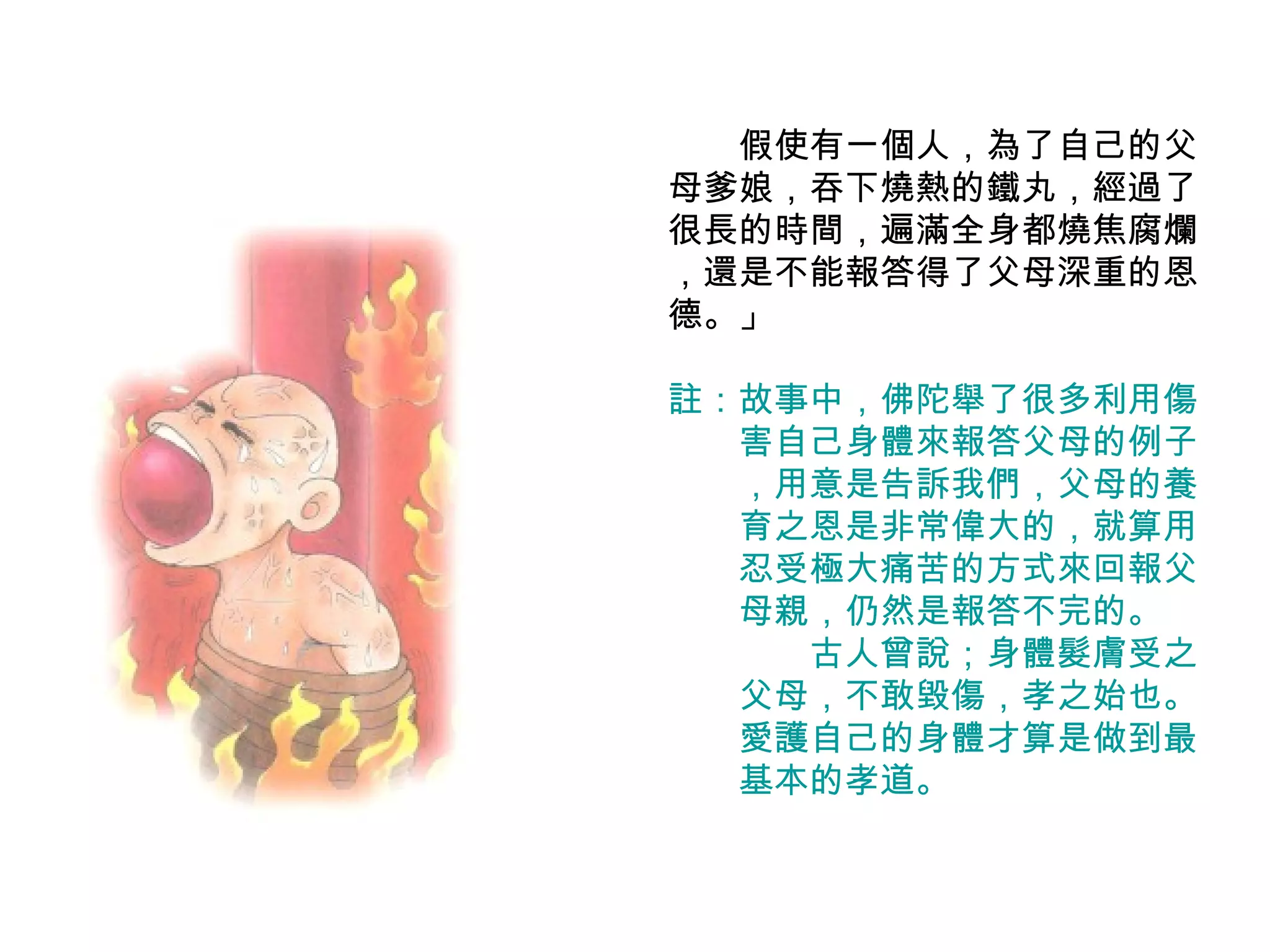 　　假使有一個人，為了自己的父母爹娘，吞下燒熱的鐵丸，經過了很長的時間，遍滿全身都燒焦腐爛 ，還是不能報答得了父母深重的恩德。」 註：故事中，佛陀舉了很多利用傷 　　害自己身體來報答父母的例子 　　，用意是告訴我們，父母的養 　　育之恩是非常偉大的，就算用 　　忍受極大痛苦的方式來回報父 　　母親，仍然是報答不完的。 　　　　古人曾說；身體髮膚受之 　　父母，不敢毀傷，孝之始也。 　　愛護自己的身體才算是做到最 　　基本的孝道。 
