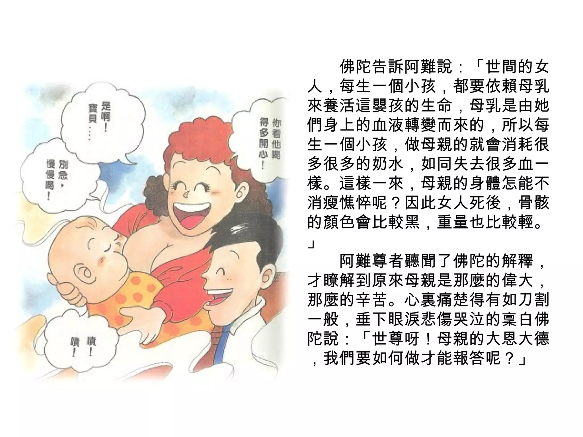　　 佛陀告訴阿難說：「世間的女人，每生一個小孩，都要依賴母乳來養活這嬰孩的生命，母乳是由她們身上的血液轉變而來的，所以每生一個小孩，做母親的就會消耗很多很多的奶水，如同失去很多血一樣。這樣一來，母親的身體怎能不消瘦憔悴呢？因此女人死後，骨骸的顏色會比較黑，重量也比較輕。 」 　　阿難尊者聽聞了佛陀的解釋，才瞭解到原來母親是那麼的偉大，那麼的辛苦。心裏痛楚得有如刀割一般，垂下眼淚悲傷哭泣的稟白佛陀說：「世尊呀！母親的大恩大德 ，我們要如何做才能報答呢？」 