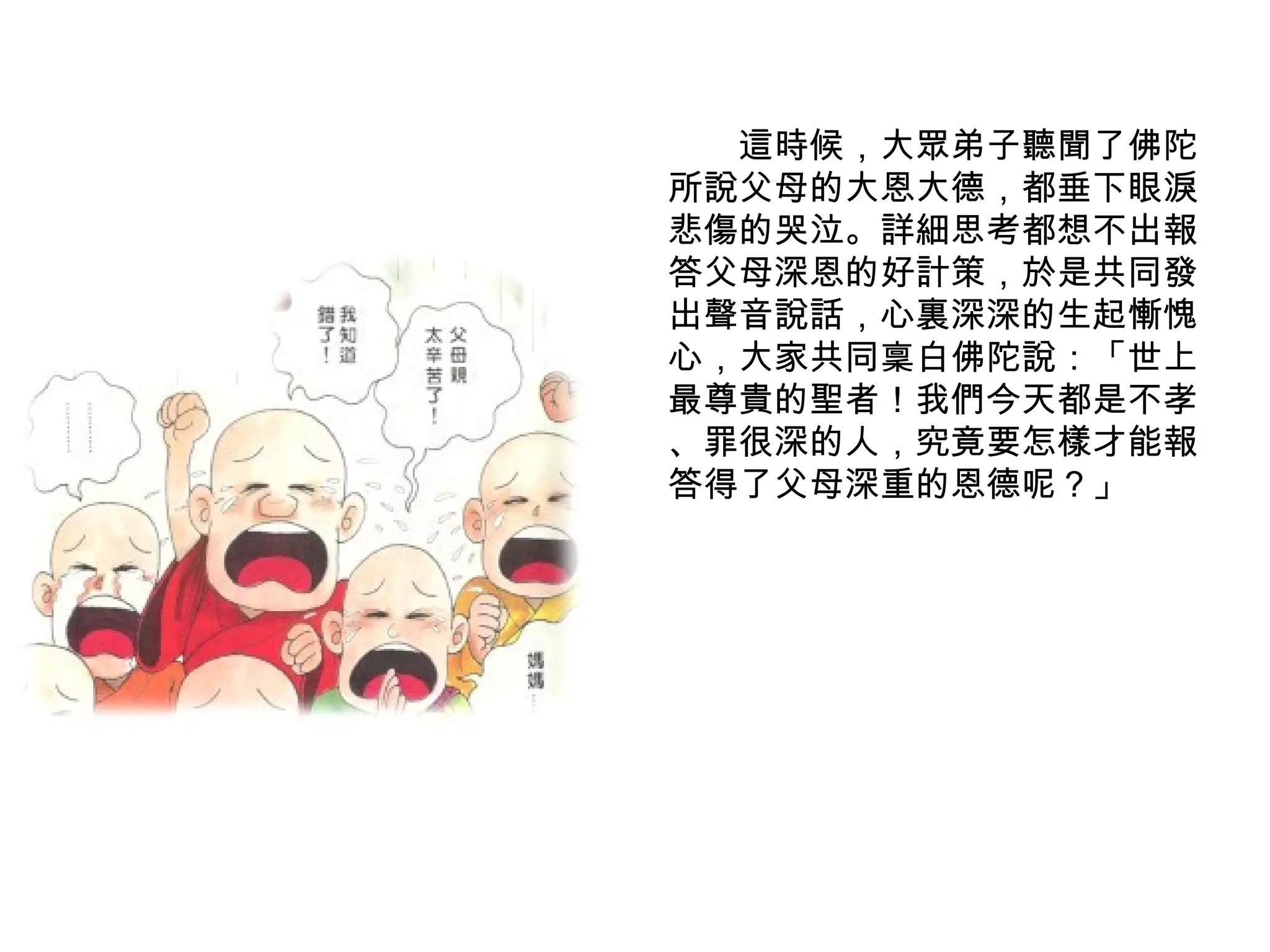 　　這時候，大眾弟子聽聞了佛陀所說父母的大恩大德，都垂下眼淚悲傷的哭泣。詳細思考都想不出報答父母深恩的好計策，於是共同發出聲音說話，心裏深深的生起慚愧心，大家共同稟白佛陀說：「世上最尊貴的聖者！我們今天都是不孝 、罪很深的人，究竟要怎樣才能報答得了父母深重的恩德呢？」 