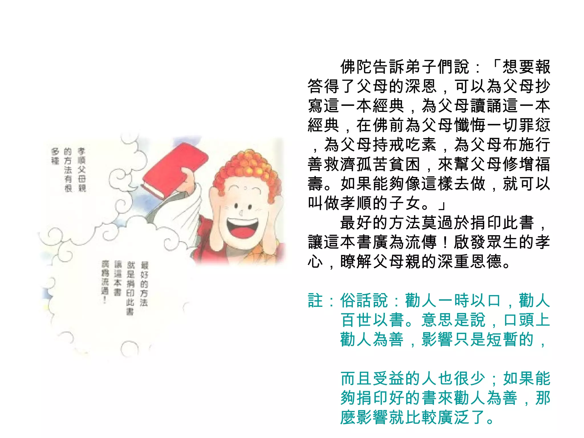 　　 佛陀告訴弟子們說：「想要報答得了父母的深恩，可以為父母抄寫這一本經典，為父母讀誦這一本經典，在佛前為父母懺悔一切罪愆 ，為父母持戒吃素，為父母布施行善救濟孤苦貧困，來幫父母修增福壽。如果能夠像這樣去做，就可以叫做孝順的子女。」 　　最好的方法莫過於捐印此書，讓這本書廣為流傳！啟發眾生的孝心，瞭解父母親的深重恩德。 註：俗話說：勸人一時以口，勸人 　　百世以書。意思是說，口頭上 　　勸人為善，影響只是短暫的，　　 　　而且受益的人也很少；如果能 　　夠捐印好的書來勸人為善，那 　　麼影響就比較廣泛了。　　 