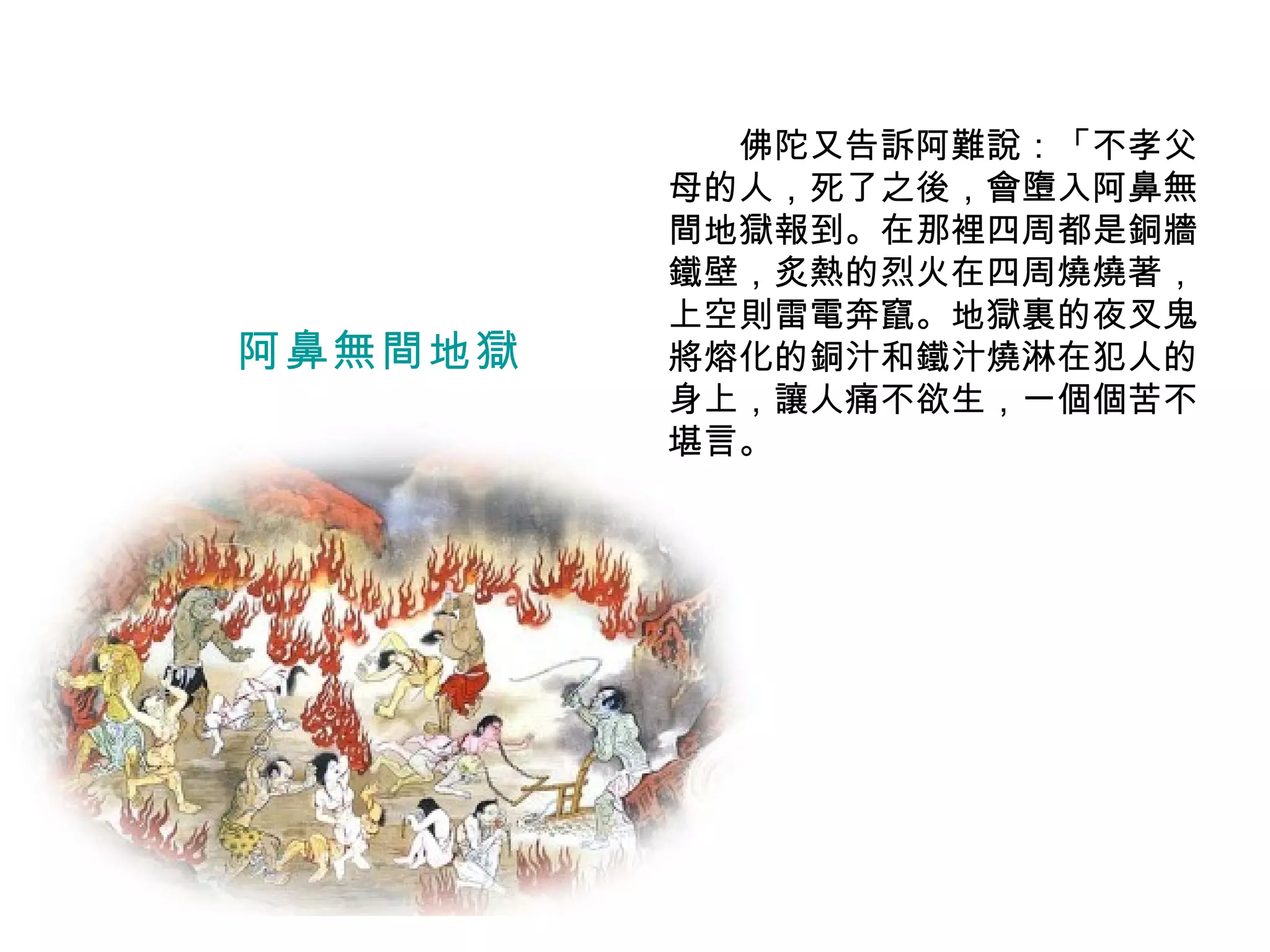 　　佛陀又告訴阿難說：「不孝父母的人，死了之後，會墮入阿鼻無間地獄報到。在那裡四周都是銅牆鐵壁，炙熱的烈火在四周燒燒著，上空則雷電奔竄。地獄裏的夜叉鬼將熔化的銅汁和鐵汁燒淋在犯人的身上，讓人痛不欲生，一個個苦不堪言。 阿鼻無間地獄 