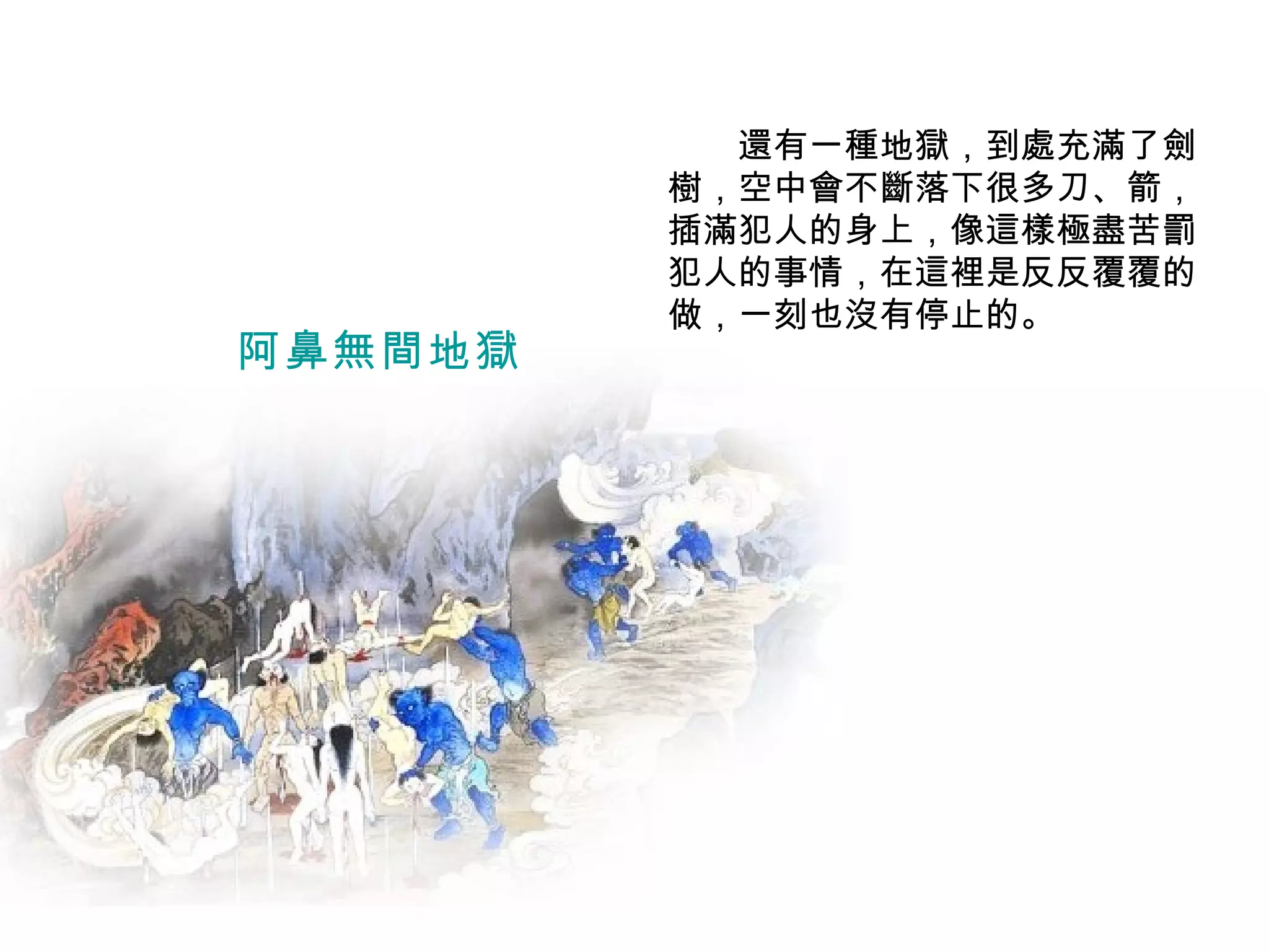　　還有一種地獄，到處充滿了劍樹，空中會不斷落下很多刀、箭，插滿犯人的身上，像這樣極盡苦罰犯人的事情，在這裡是反反覆覆的做，一刻也沒有停止的。 阿鼻無間地獄 