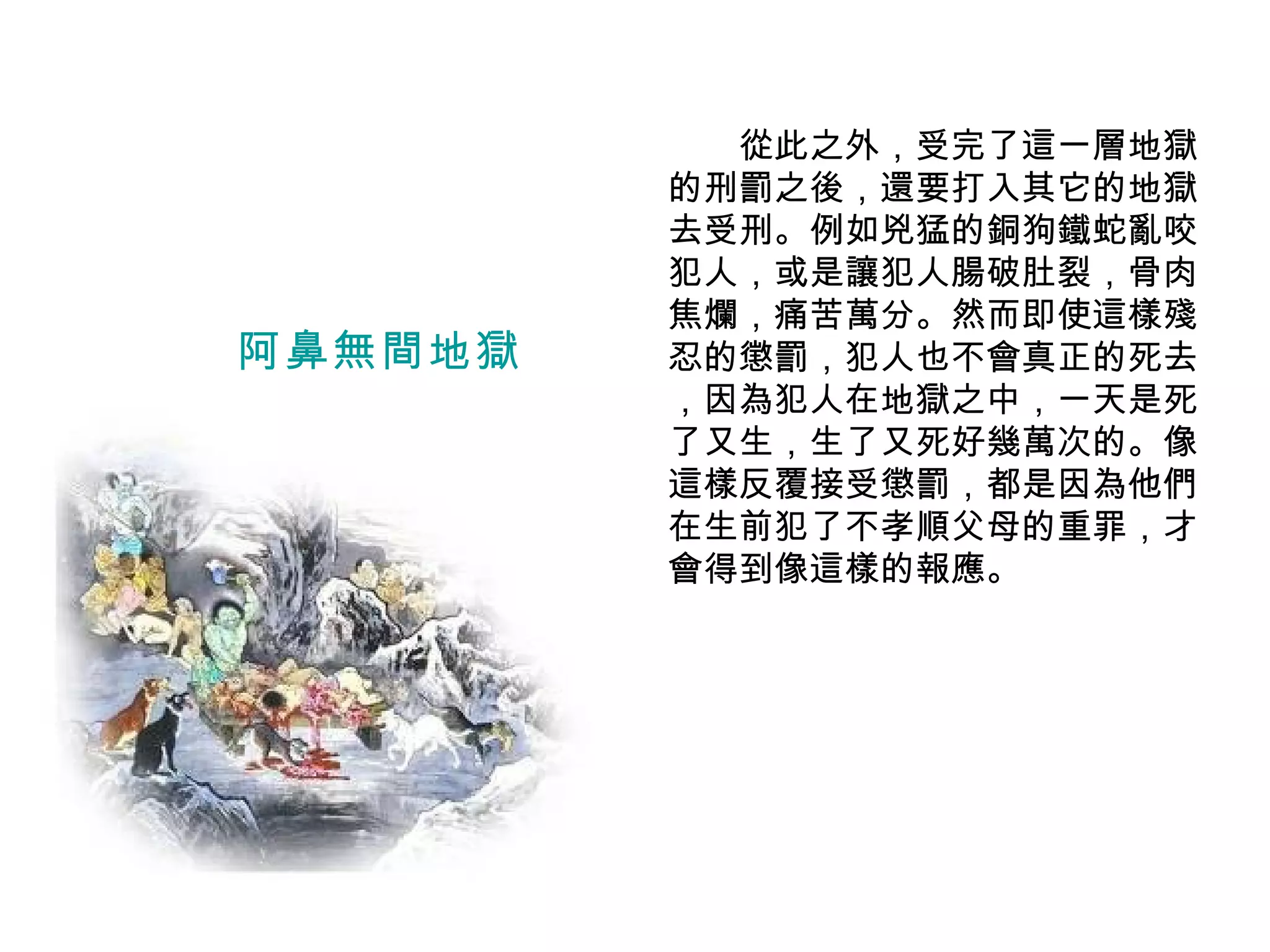 　　從此之外，受完了這一層地獄的刑罰之後，還要打入其它的地獄去受刑。例如兇猛的銅狗鐵蛇亂咬犯人，或是讓犯人腸破肚裂，骨肉焦爛，痛苦萬分。然而即使這樣殘忍的懲罰，犯人也不會真正的死去 ，因為犯人在地獄之中，一天是死了又生，生了又死好幾萬次的。像這樣反覆接受懲罰，都是因為他們在生前犯了不孝順父母的重罪，才會得到像這樣的報應。 阿鼻無間地獄 