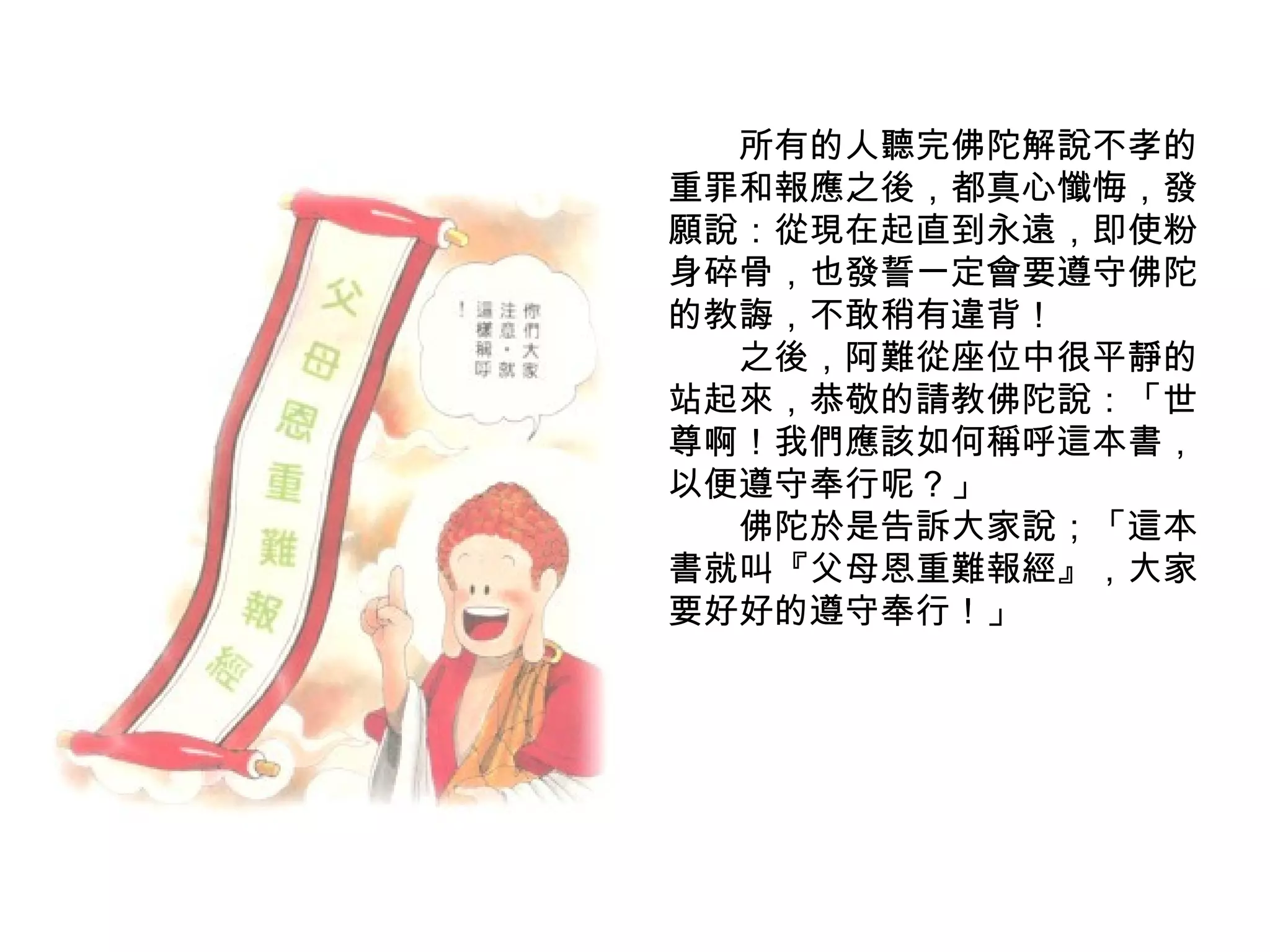 　　所有的人聽完佛陀解說不孝的重罪和報應之後，都真心懺悔，發願說：從現在起直到永遠，即使粉身碎骨，也發誓一定會要遵守佛陀的教誨，不敢稍有違背！ 　　之後，阿難從座位中很平靜的站起來，恭敬的請教佛陀說：「世尊啊！我們應該如何稱呼這本書，以便遵守奉行呢？」 　　佛陀於是告訴大家說；「這本書就叫『父母恩重難報經』，大家要好好的遵守奉行！」 