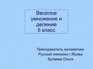 Веселое умножение и деление 5 класс Преподаватель математики Русской гимназии г.Йыхви Булаева Ольга 