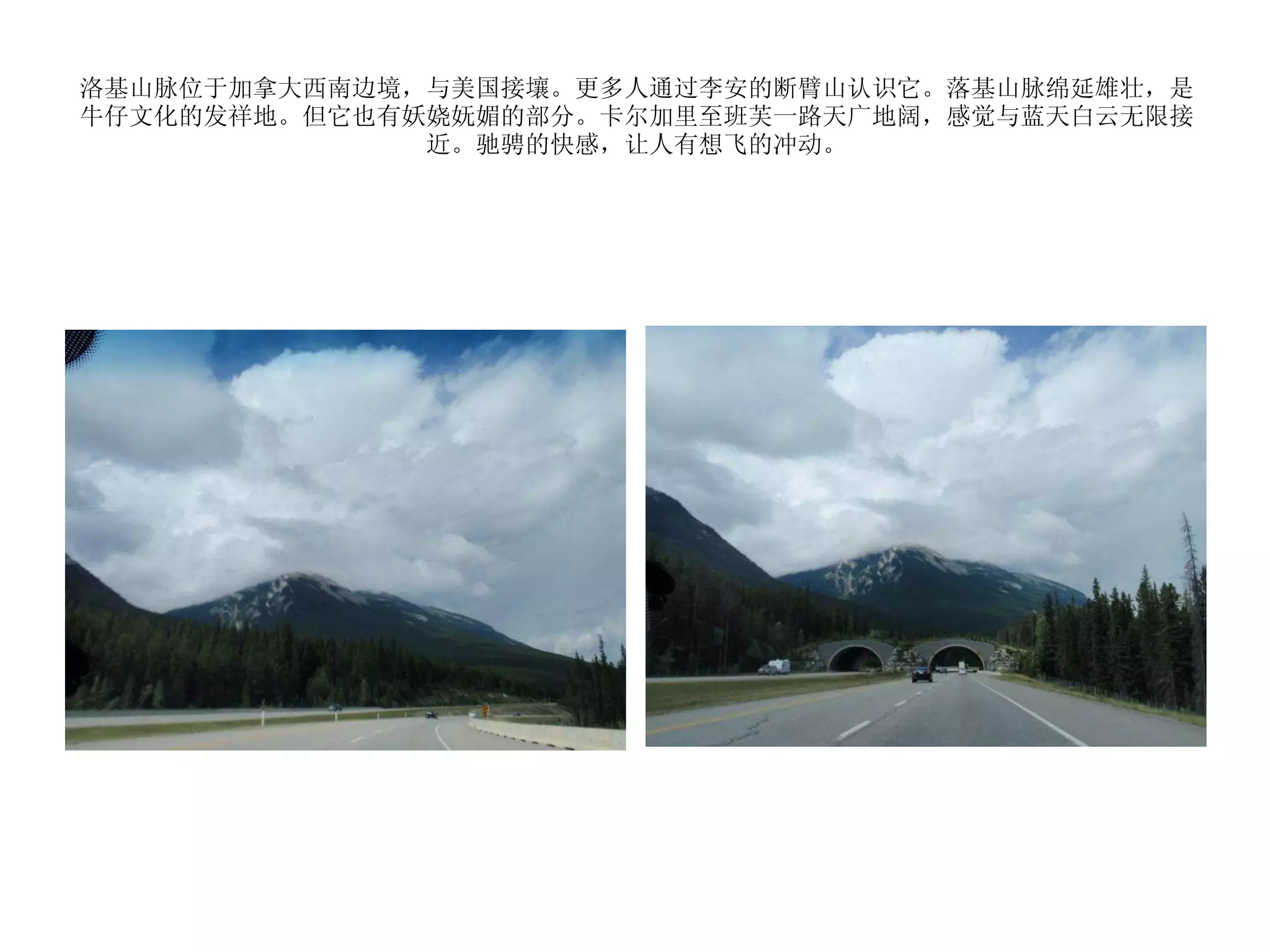 洛基山脉位于加拿大西南边境，与美国接壤。更多人通过李安的断臂山认识它。落基山脉绵延雄壮，是牛仔文化的发祥地。但它也有妖娆妩媚的部分。卡尔加里至班芙一路天广地阔，感觉与蓝天白云无限接近。驰骋的快感，让人有想飞的冲动。 
