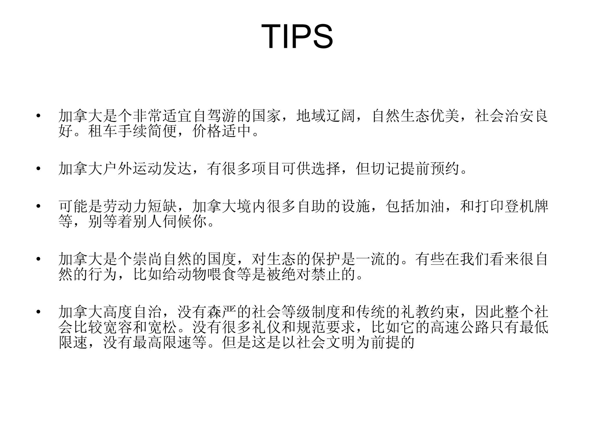 TIPS 加拿大是个非常适宜自驾游的国家，地域辽阔，自然生态优美，社会治安良好。租车手续简便，价格适中。 加拿大户外运动发达，有很多项目可供选择，但切记提前预约。 可能是劳动力短缺，加拿大境内很多自助的设施，包括加油，和打印登机牌等，别等着别人伺候你。 加拿大是个崇尚自然的国度，对生态的保护是一流的。有些在我们看来很自然的行为，比如给动物喂食等是被绝对禁止的。 加拿大高度自治，没有森严的社会等级制度和传统的礼教约束，因此整个社会比较宽容和宽松。没有很多礼仪和规范要求，比如它的高速公路只有最低限速，没有最高限速等。但是这是以社会文明为前提的 