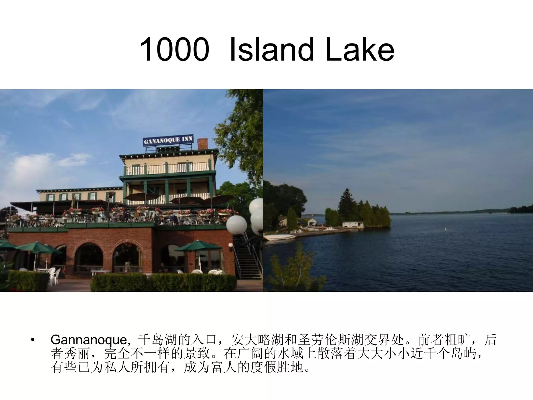 1000  Island Lake Gannanoque,  千岛湖的入口，安大略湖和圣劳伦斯湖交界处。前者粗旷，后者秀丽，完全不一样的景致。在广阔的水域上散落着大大小小近千个岛屿，有些已为私人所拥有，成为富人的度假胜地。 