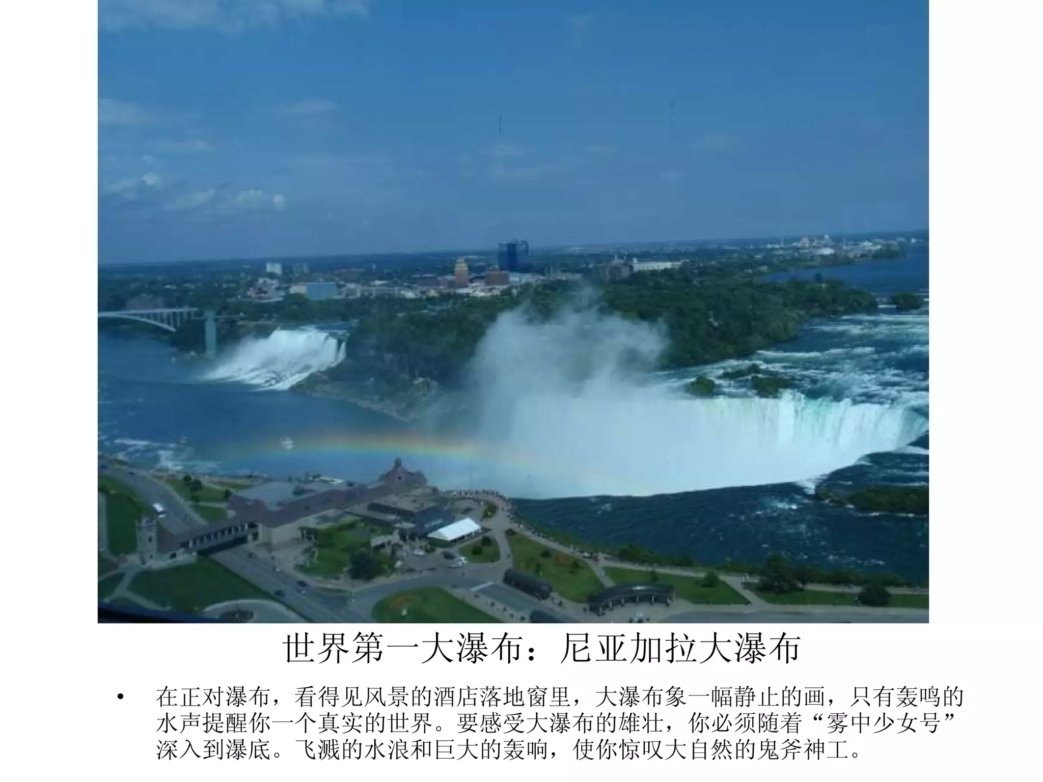 世界第一大瀑布：尼亚加拉大瀑布 在正对瀑布，看得见风景的酒店落地窗里，大瀑布象一幅静止的画，只有轰鸣的水声提醒你一个真实的世界。要感受大瀑布的雄壮，你必须随着“雾中少女号”深入到瀑底。飞溅的水浪和巨大的轰响，使你惊叹大自然的鬼斧神工。 