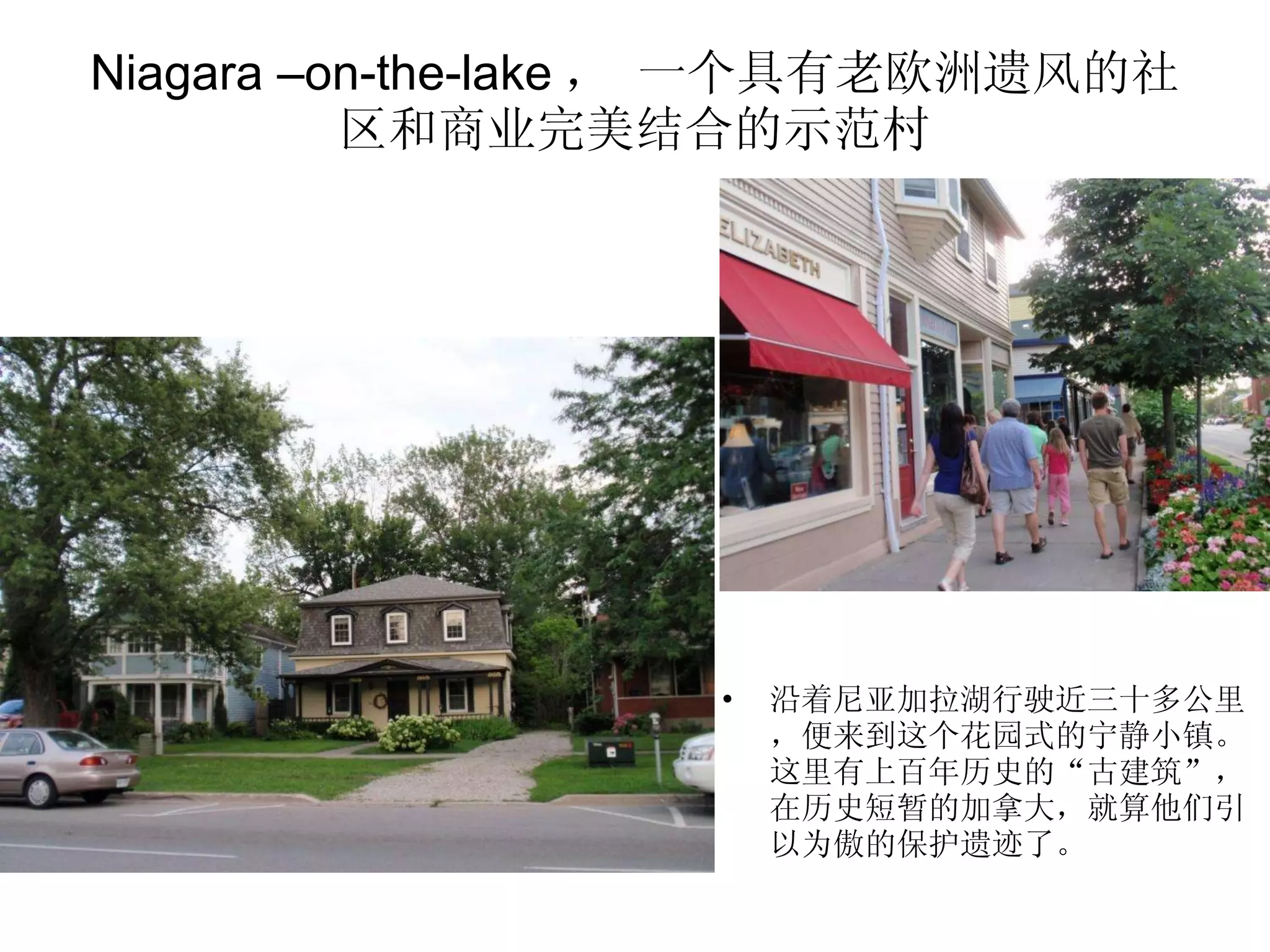 Niagara –on-the-lake ， 一个具有老欧洲遗风的社区和商业完美结合的示范村 沿着尼亚加拉湖行驶近三十多公里，便来到这个花园式的宁静小镇。这里有上百年历史的“古建筑”，在历史短暂的加拿大，就算他们引以为傲的保护遗迹了。 