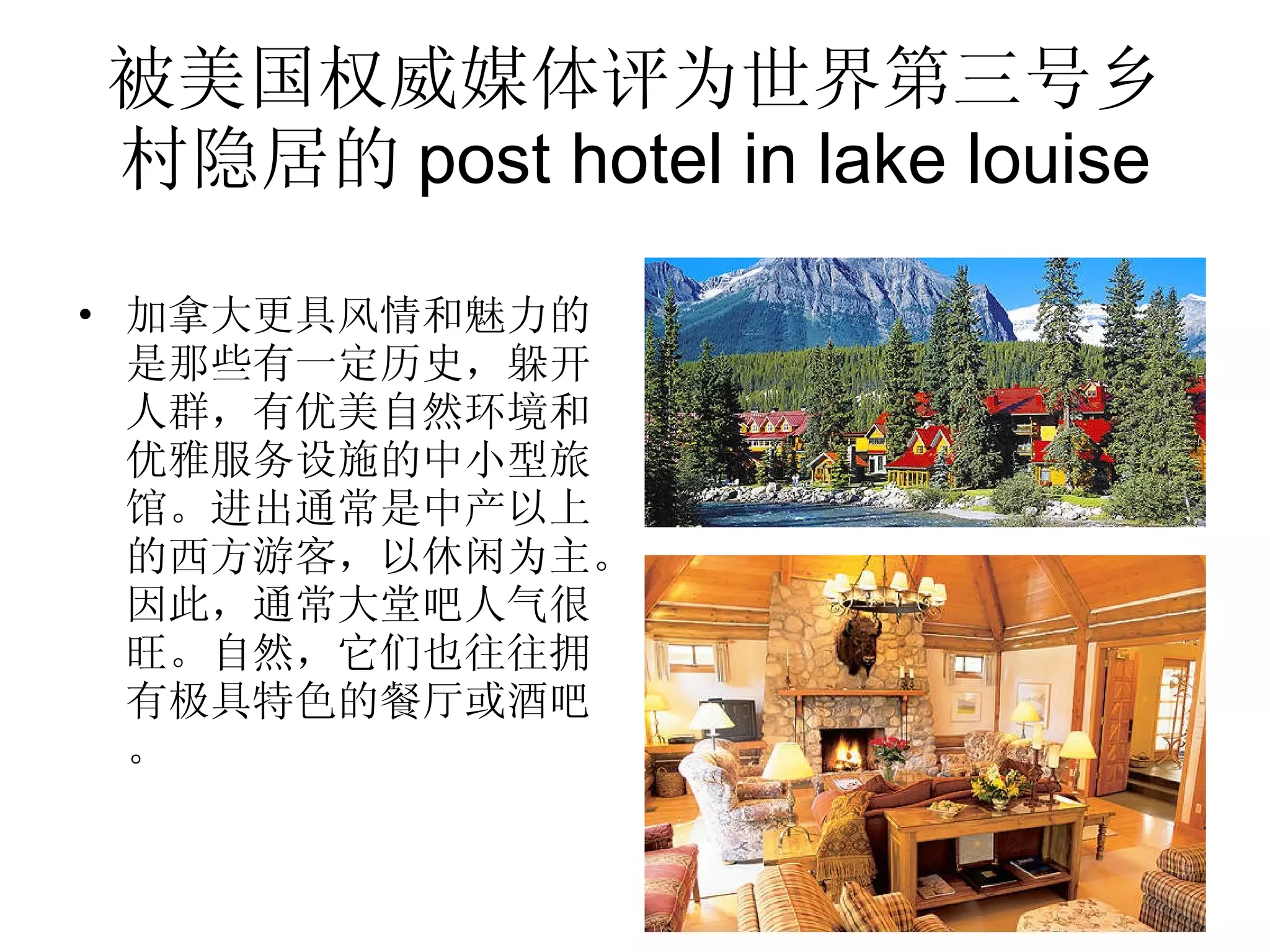 被美国权威媒体评为世界第三号乡村隐居的 post hotel in lake louise 加拿大更具风情和魅力的是那些有一定历史，躲开人群，有优美自然环境和优雅服务设施的中小型旅馆。进出通常是中产以上的西方游客，以休闲为主。因此，通常大堂吧人气很旺。自然，它们也往往拥有极具特色的餐厅或酒吧。 