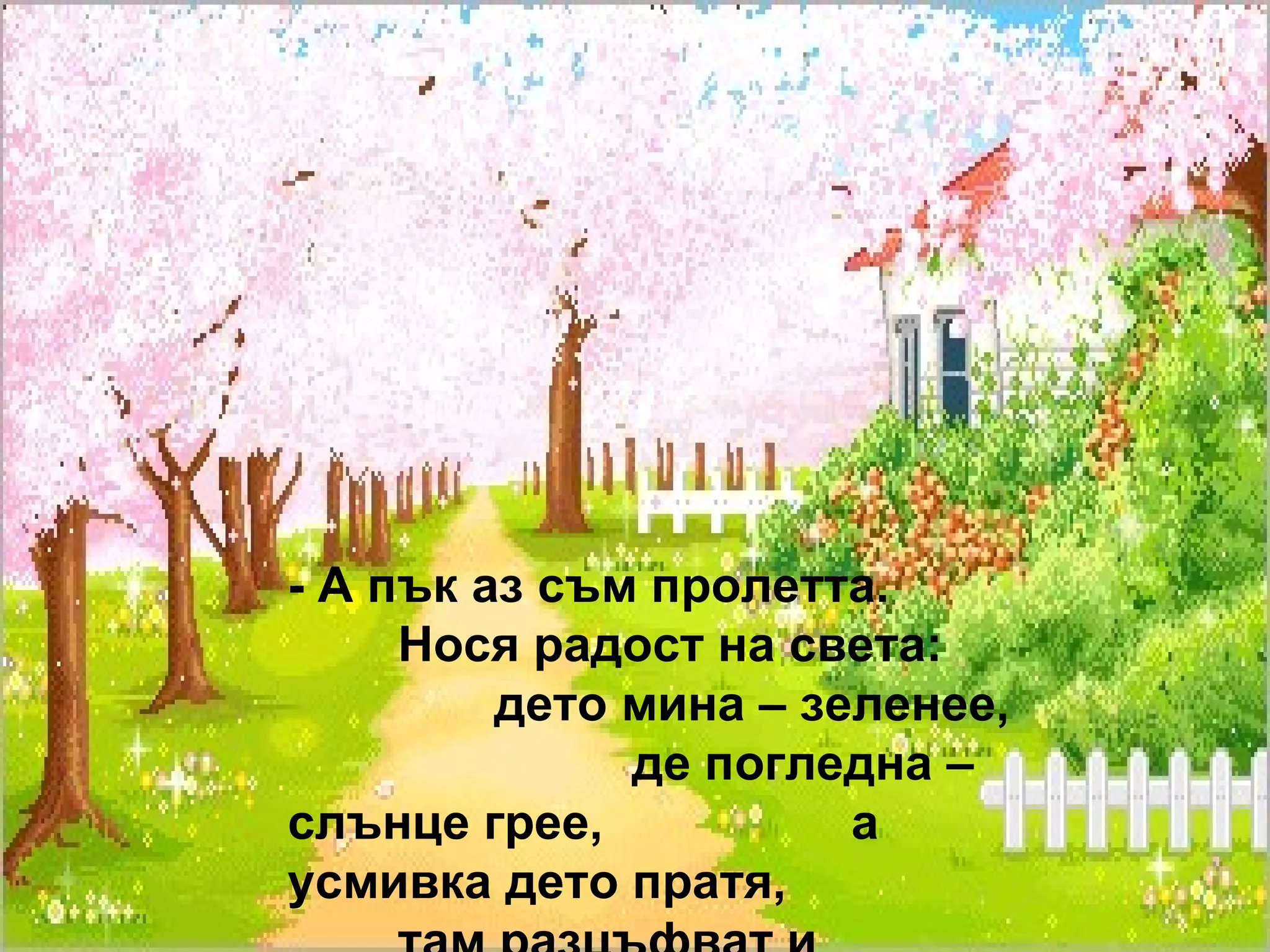 - А пък аз съм пролетта.  Нося радост на света:  дето мина – зеленее,  де погледна – слънце грее,  а усмивка дето пратя,  там разцъфват и цветята!... 