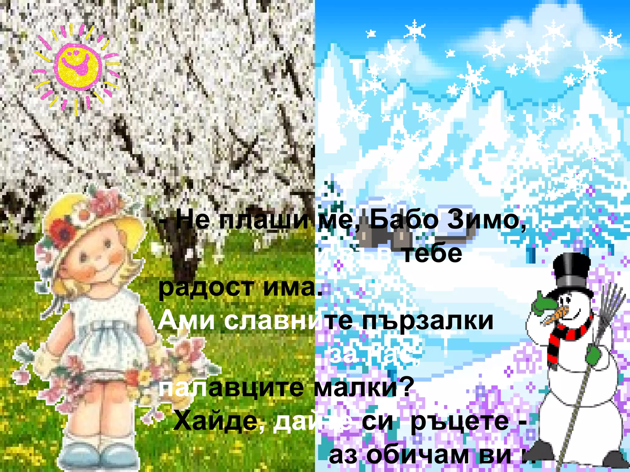 - Не плаши ме, Бабо Зимо,  и във  тебе радост има.  Ами славни те пързалки  за нас,  пал авците малки?  Хайде , дайте  си  ръцете -  аз обичам ви и двете.  Пролет ли е, или зима,  радост за децата има! 