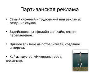 Партизанская рекламаСамый сложный и трудоемкий вид рекламы: создание слуховЗадействованы оффлайн и онлайн, тесное переплетение.Прямое влияние на потребителей, создание интереса. Кейсы: шустов, «Николина гора»,Косметика 