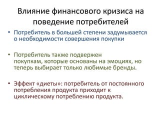 Влияние финансового кризиса на поведение потребителейПотребитель в большей степени задумывается о необходимости совершения покупки Потребитель также подвержен покупкам, которые основаны на эмоциях, но теперь выбирает только любимые бренды. Эффект «диеты»: потребитель от постоянного потребления продукта приходит к циклическому потреблению продукта. 