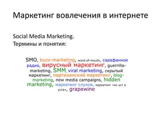 Маркетинг вовлечения в интернете Social Media Marketing. Термины и понятия: SMO, buzz-marketing, word-of-mouth, сарафанное радио, вирусный маркетинг, guerrilla-marketing, SMM, viral marketing, скрытый маркетинг, партизанский маркетинг, blog-marketing, new media campaigns, hiddenmarketing, маркетинг слухов, маркетинг «из уст в уста»,grapewine