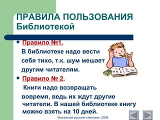 ПРАВИЛА ПОЛЬЗОВАНИЯ Библиотекой Правило №1. В библиотеке надо вести  себя тихо, т.к. шум мешает  другим читателям. Правило № 2. Книги надо возвращать  вовремя, ведь их ждут другие читатели. В нашей библиотеке книгу можно взять на 10 дней. Йыхвиская русская гимназия, 2008 