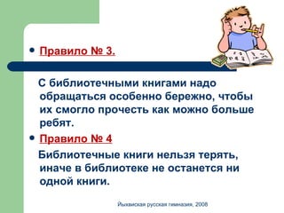 Правило № 3. С библиотечными книгами надо обращаться особенно бережно, чтобы их смогло прочесть как можно больше ребят. Правило № 4 Библиотечные книги нельзя терять, иначе в библиотеке не останется ни одной книги. Йыхвиская русская гимназия, 2008 
