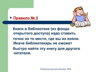 Правило № 5 Книги в библиотеке (из фонда открытого доступа) надо ставить  точно на то место, где вы их взяли. Иначе библиотекарь не сможет  быстро найти эту книгу для другого читателя. Йыхвиская русская гимназия, 2008 