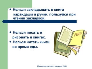 Нельзя закладывать в книги  карандаши и ручки, пользуйся при чтении закладкой. Нельзя писать и  рисовать в книгах. Нельзя читать книги  во время еды. Йыхвиская русская гимназия, 2008 