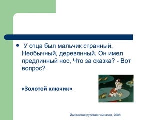 У отца был мальчик странный, Необычный, деревянный. Он имел предлинный нос, Что за сказка?  -  Вот вопрос? «Золотой ключик» Йыхвиская русская гимназия, 2008 