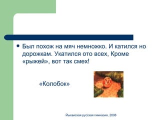 Был похож на мяч немножко. И катился но дорожкам. Укатился ото всех, Кроме «рыжей», вот так смех! «Колобок» Йыхвиская русская гимназия, 2008 