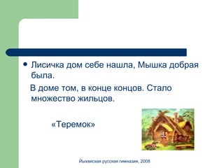 Лисичка дом себе нашла, Мышка добрая была.  В доме том, в конце концов. Стало множество жильцов. «Теремок» Йыхвиская русская гимназия, 2008 