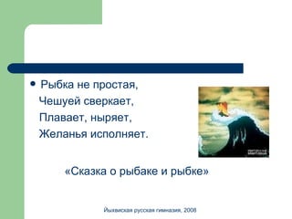 Рыбка не простая, Чешуей сверкает, Плавает, ныряет, Желанья исполняет. «Сказка о рыбаке и рыбке» Йыхвиская русская гимназия, 2008 