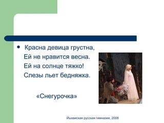 Красна девица грустна, Ей не нравится весна. Ей на солнце тяжко! Слезы льет бедняжка. «Снегурочка» Йыхвиская русская гимназия, 2008 