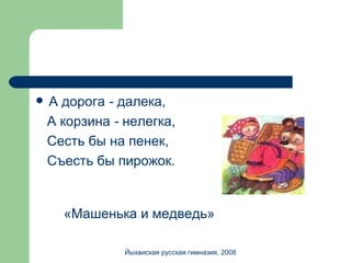 А дорога  -  далека, А корзина  -  нелегка, Сесть бы на пенек, Съесть бы пирожок. «Машенька и медведь» Йыхвиская русская гимназия, 2008 