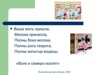 Ваша мать пришла, Молока принесла, Полны бока молока, Полны рога творога, Полны копытца водицы. «Волк и семеро козлят» Йыхвиская русская гимназия, 2008 